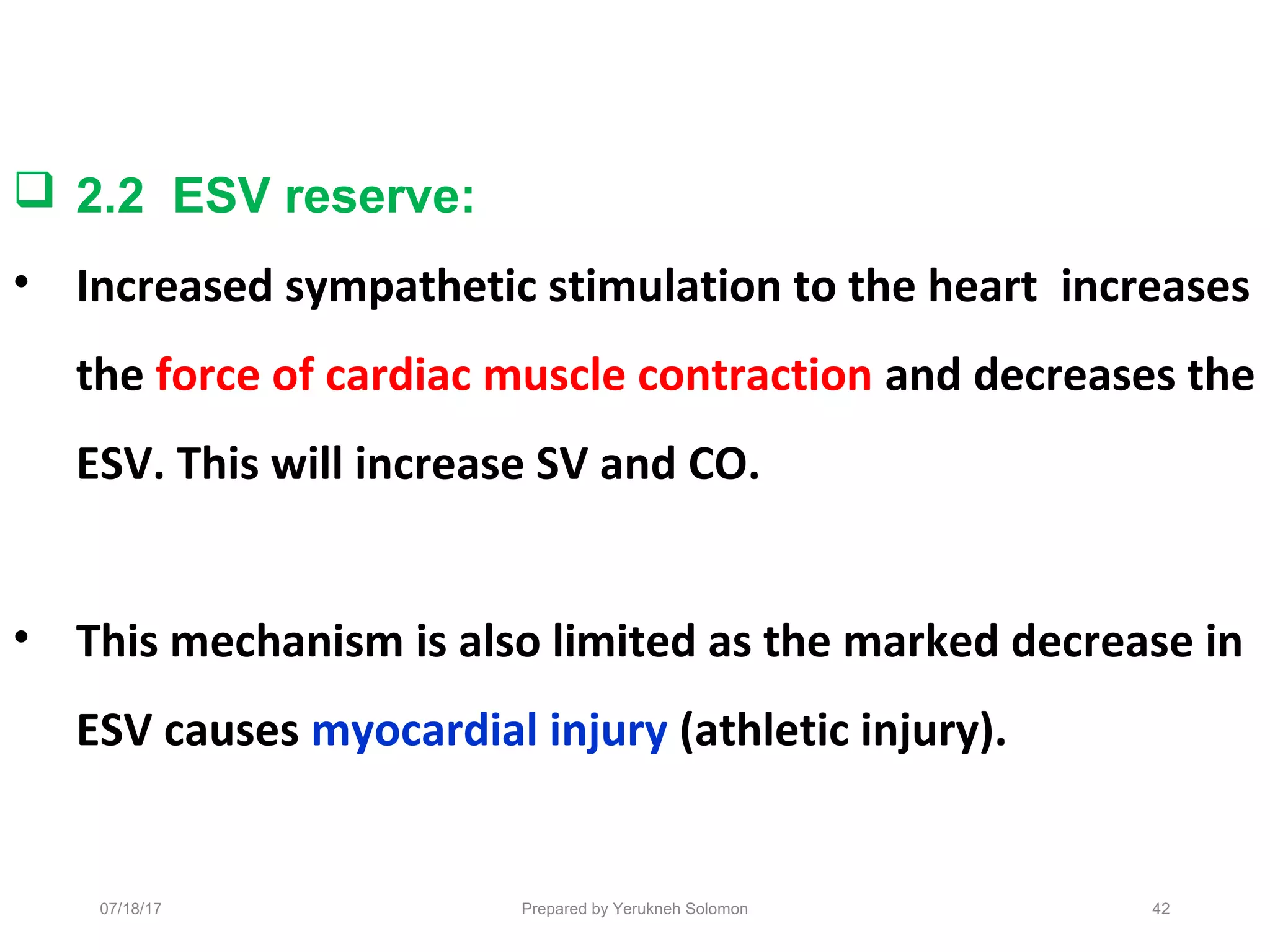 Prepared by Yerukneh Solomon
 2.2 ESV reserve:
• Increased sympathetic stimulation to the heart increases
the force of cardiac muscle contraction and decreases the
ESV. This will increase SV and CO.
• This mechanism is also limited as the marked decrease in
ESV causes myocardial injury (athletic injury).
4207/18/17
 