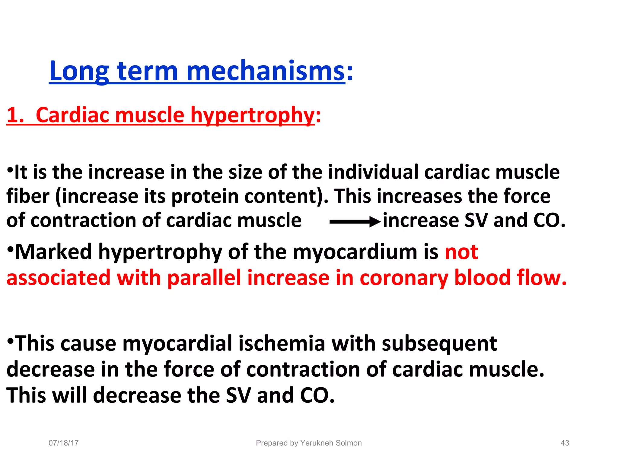Long term mechanisms:
1. Cardiac muscle hypertrophy:
•It is the increase in the size of the individual cardiac muscle
fiber (increase its protein content). This increases the force
of contraction of cardiac muscle increase SV and CO.
•Marked hypertrophy of the myocardium is not
associated with parallel increase in coronary blood flow.
•This cause myocardial ischemia with subsequent
decrease in the force of contraction of cardiac muscle.
This will decrease the SV and CO.
Prepared by Yerukneh Solmon 4307/18/17
 