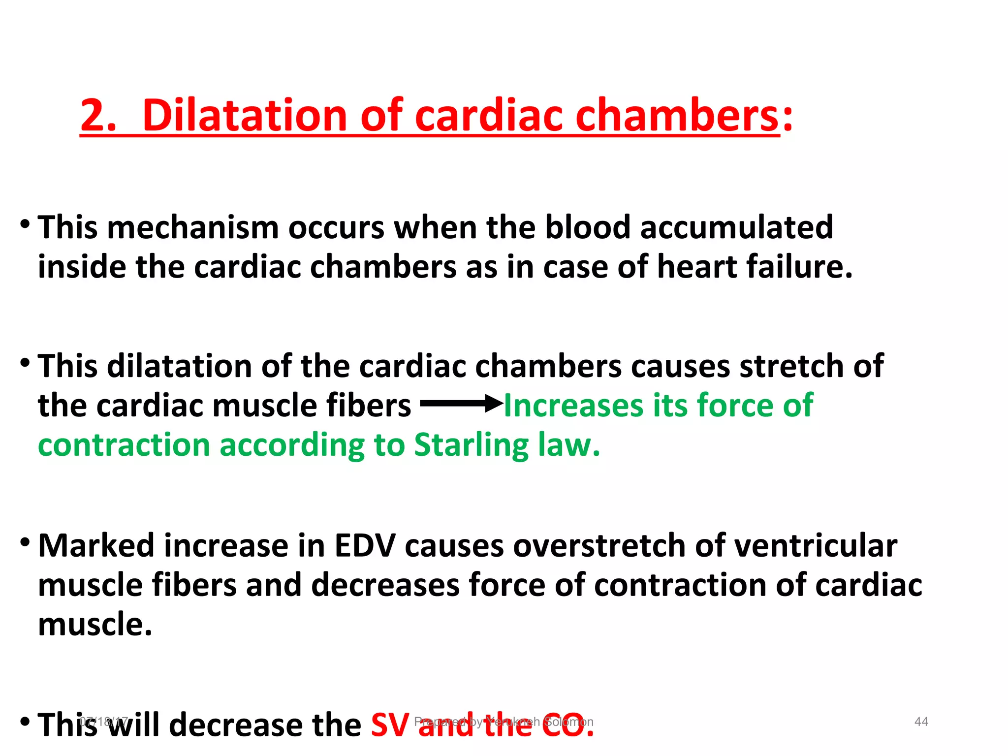 2. Dilatation of cardiac chambers:
• This mechanism occurs when the blood accumulated
inside the cardiac chambers as in case of heart failure.
• This dilatation of the cardiac chambers causes stretch of
the cardiac muscle fibers Increases its force of
contraction according to Starling law.
• Marked increase in EDV causes overstretch of ventricular
muscle fibers and decreases force of contraction of cardiac
muscle.
• This will decrease the SV and the CO.Prepared by Yerukneh Solomon 4407/18/17
 