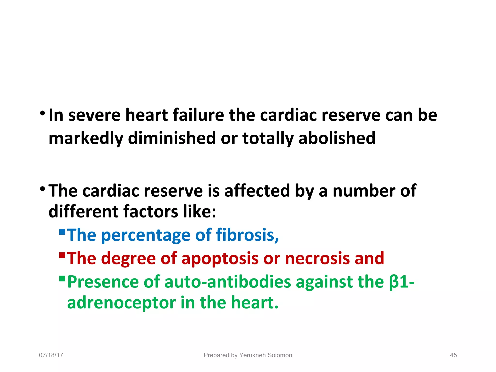 •In severe heart failure the cardiac reserve can be
markedly diminished or totally abolished
•The cardiac reserve is affected by a number of
different factors like:
The percentage of fibrosis,
The degree of apoptosis or necrosis and
Presence of auto-antibodies against the β1-
adrenoceptor in the heart.
45Prepared by Yerukneh Solomon07/18/17
 