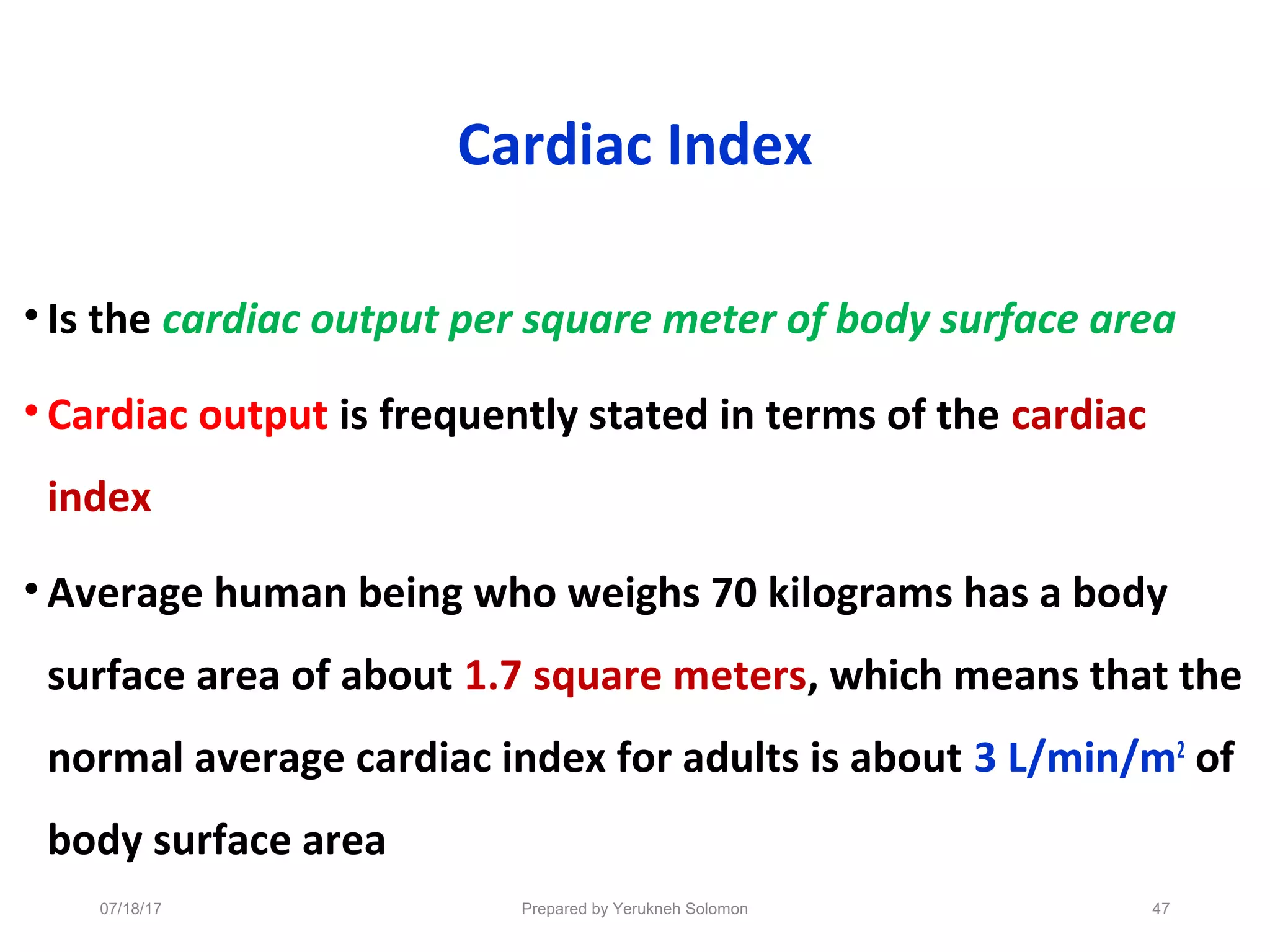 Cardiac Index
• Is the cardiac output per square meter of body surface area
• Cardiac output is frequently stated in terms of the cardiac
index
• Average human being who weighs 70 kilograms has a body
surface area of about 1.7 square meters, which means that the
normal average cardiac index for adults is about 3 L/min/m2
of
body surface area
07/18/17 Prepared by Yerukneh Solomon 47
 