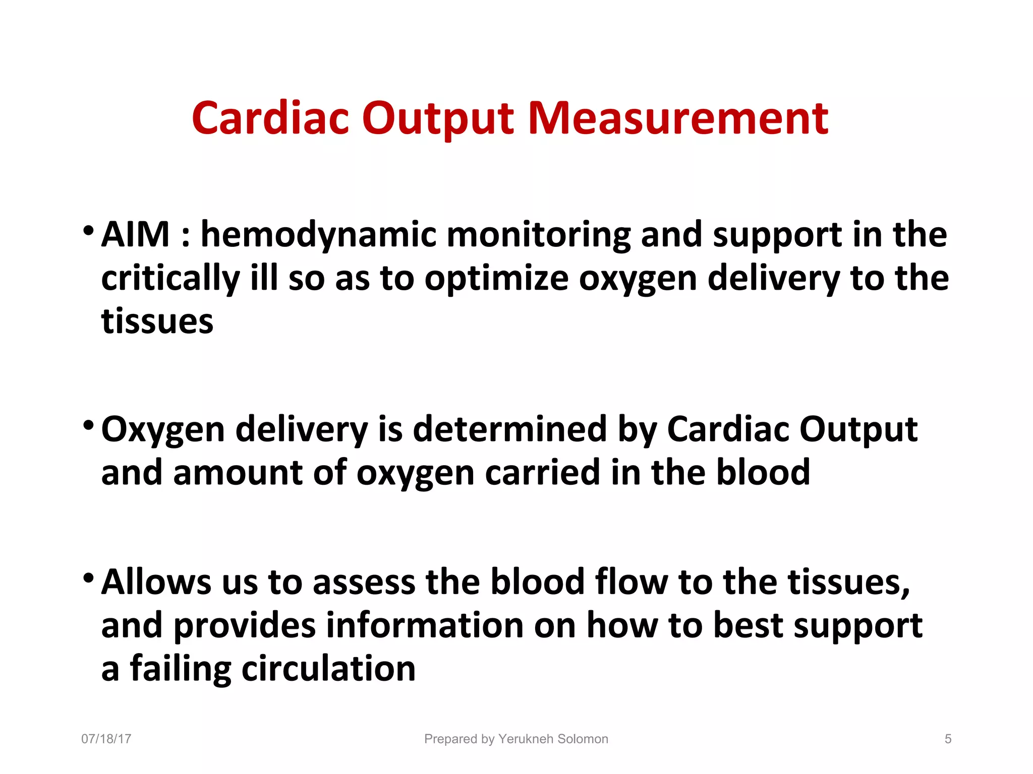 Cardiac Output Measurement
•AIM : hemodynamic monitoring and support in the
critically ill so as to optimize oxygen delivery to the
tissues
•Oxygen delivery is determined by Cardiac Output
and amount of oxygen carried in the blood
•Allows us to assess the blood flow to the tissues,
and provides information on how to best support
a failing circulation
5Prepared by Yerukneh Solomon07/18/17
 