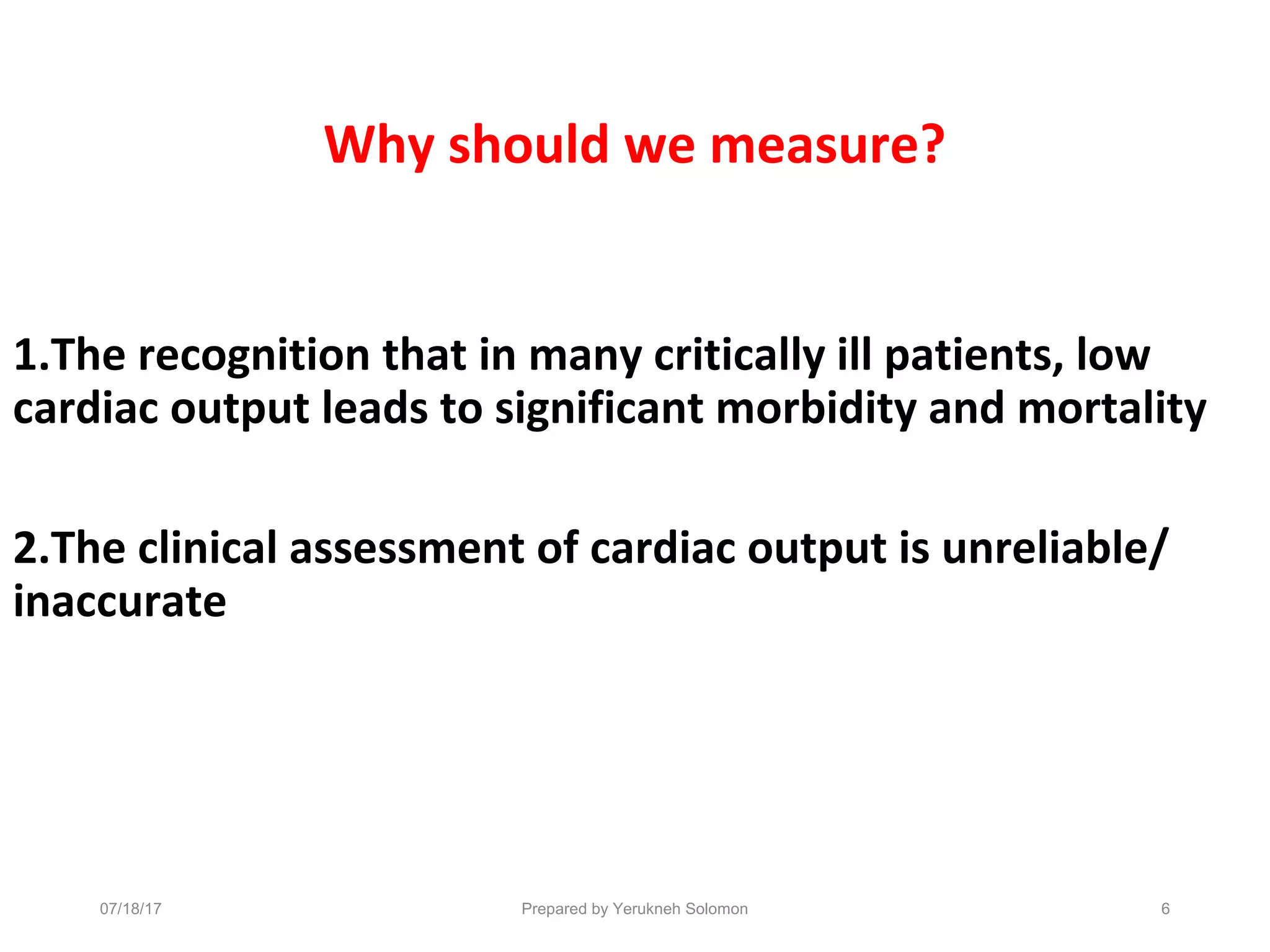 Why should we measure?
1.The recognition that in many critically ill patients, low
cardiac output leads to significant morbidity and mortality
2.The clinical assessment of cardiac output is unreliable/
inaccurate
6Prepared by Yerukneh Solomon07/18/17
 
