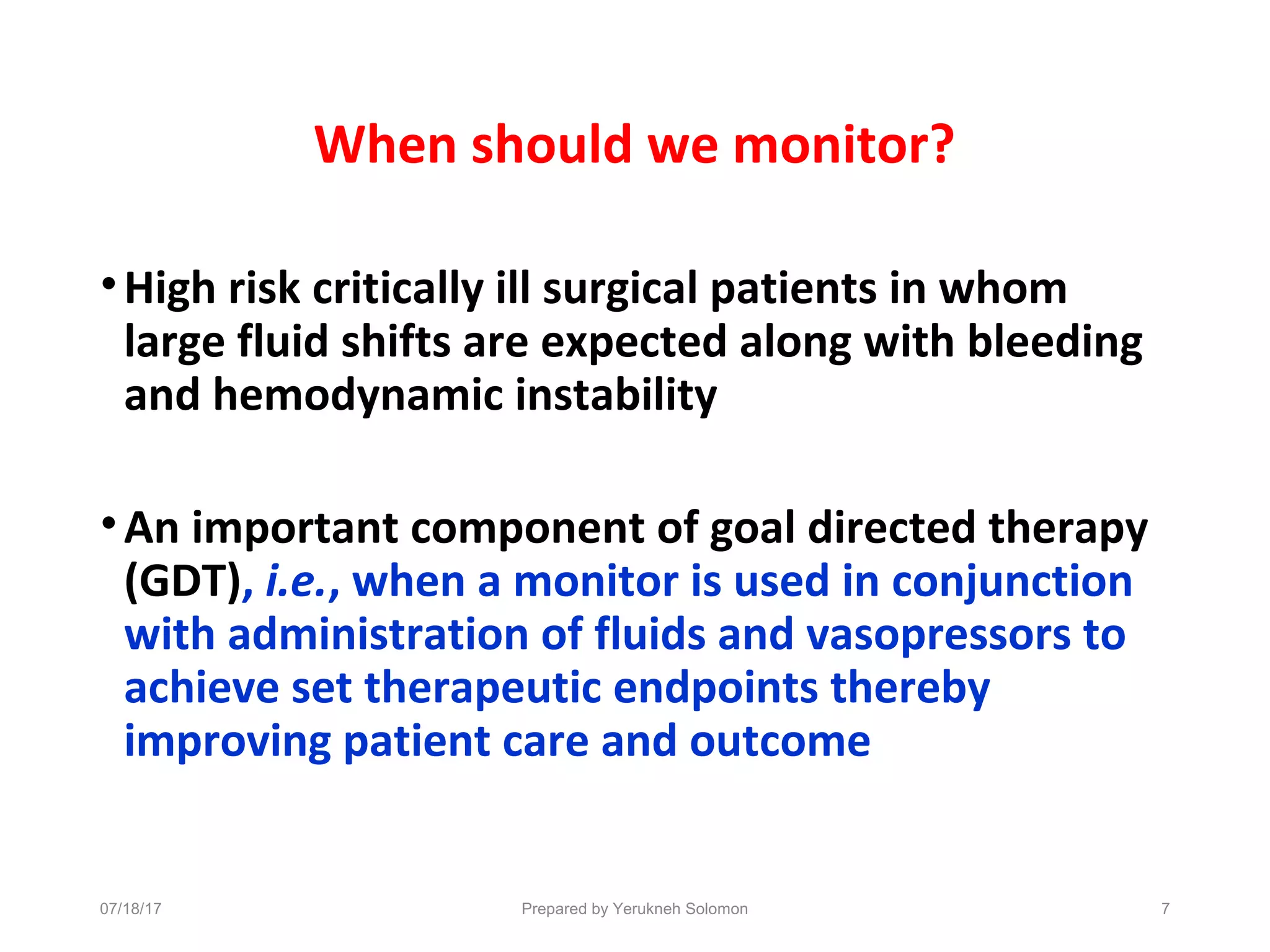 When should we monitor?
•High risk critically ill surgical patients in whom
large fluid shifts are expected along with bleeding
and hemodynamic instability
•An important component of goal directed therapy
(GDT), i.e., when a monitor is used in conjunction
with administration of fluids and vasopressors to
achieve set therapeutic endpoints thereby
improving patient care and outcome
7Prepared by Yerukneh Solomon07/18/17
 