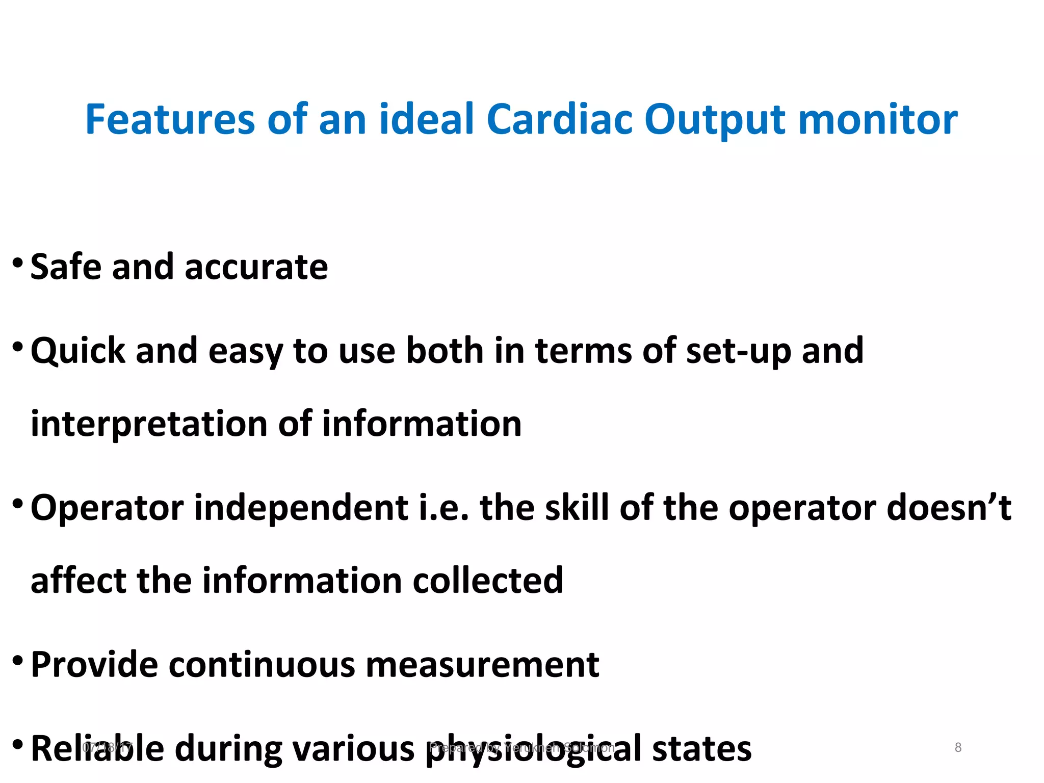Features of an ideal Cardiac Output monitor
•Safe and accurate
•Quick and easy to use both in terms of set-up and
interpretation of information
•Operator independent i.e. the skill of the operator doesn’t
affect the information collected
•Provide continuous measurement
•Reliable during various physiological states07/18/17 Prepared by Yerukneh Solomon 8
 
