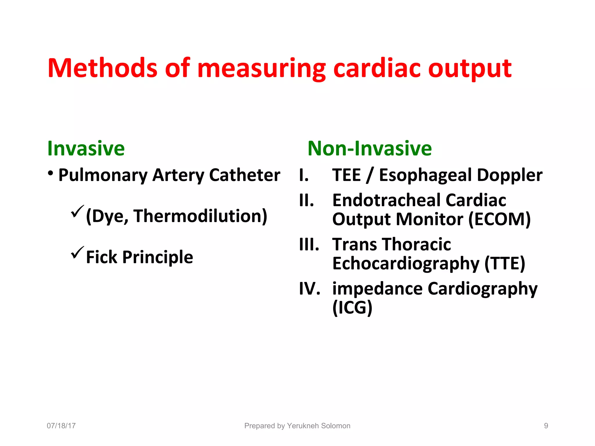 Methods of measuring cardiac output
Invasive
• Pulmonary Artery Catheter
(Dye, Thermodilution)
Fick Principle
Non-Invasive
I. TEE / Esophageal Doppler
II. Endotracheal Cardiac
Output Monitor (ECOM)
III. Trans Thoracic
Echocardiography (TTE)
IV. impedance Cardiography
(ICG)
Prepared by Yerukneh Solomon 907/18/17
 