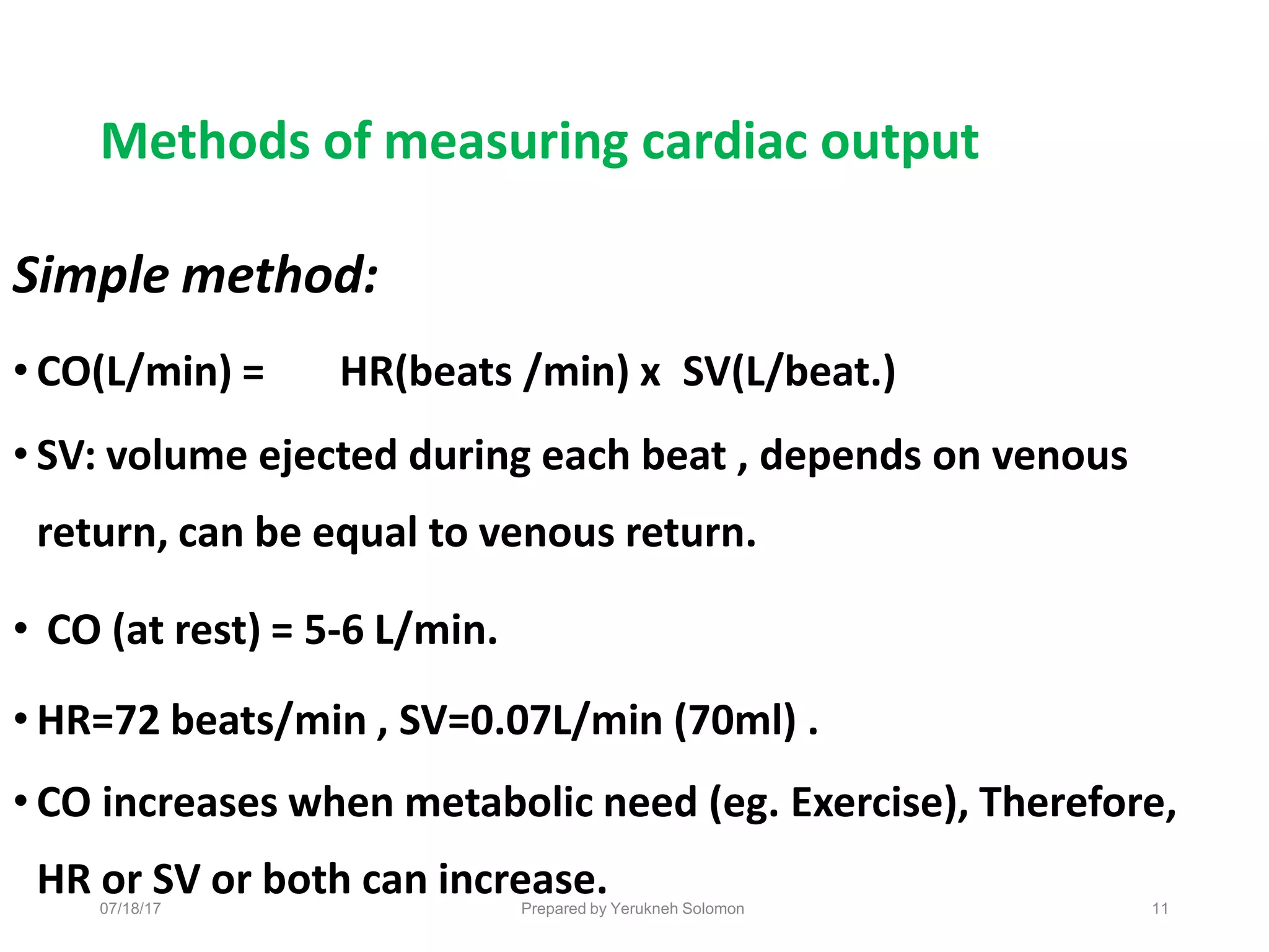 07/18/17 Prepared by Yerukneh Solomon 11
Methods of measuring cardiac output
Simple method:
• CO(L/min) = HR(beats /min) x SV(L/beat.)
• SV: volume ejected during each beat , depends on venous
return, can be equal to venous return.
• CO (at rest) = 5-6 L/min.
• HR=72 beats/min , SV=0.07L/min (70ml) .
• CO increases when metabolic need (eg. Exercise), Therefore,
HR or SV or both can increase.
 