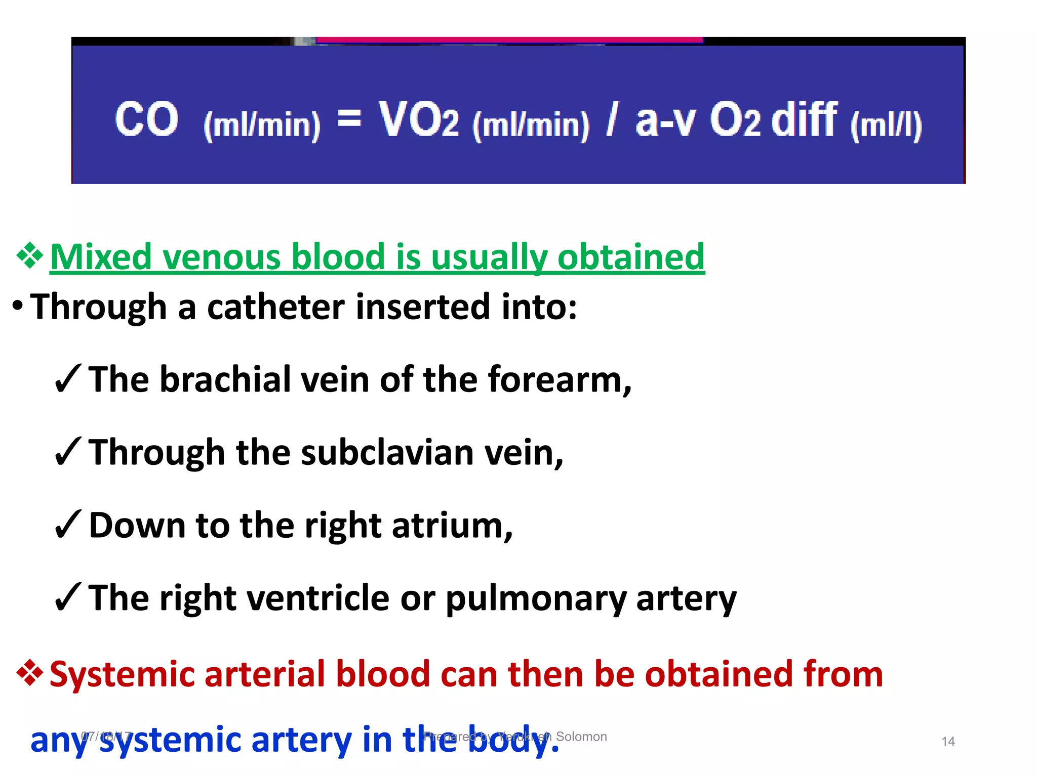 ❖Mixed venous blood is usually obtained
•Through a catheter inserted into:
✓The brachial vein of the forearm,
✓Through the subclavian vein,
✓Down to the right atrium,
✓The right ventricle or pulmonary artery
❖Systemic arterial blood can then be obtained from
any
07/
s
18/
y
17
stemic artery in th
Pre
e
pare
b
d by
o
Ye
d
rukn
y
eh
.Solomon 14
 