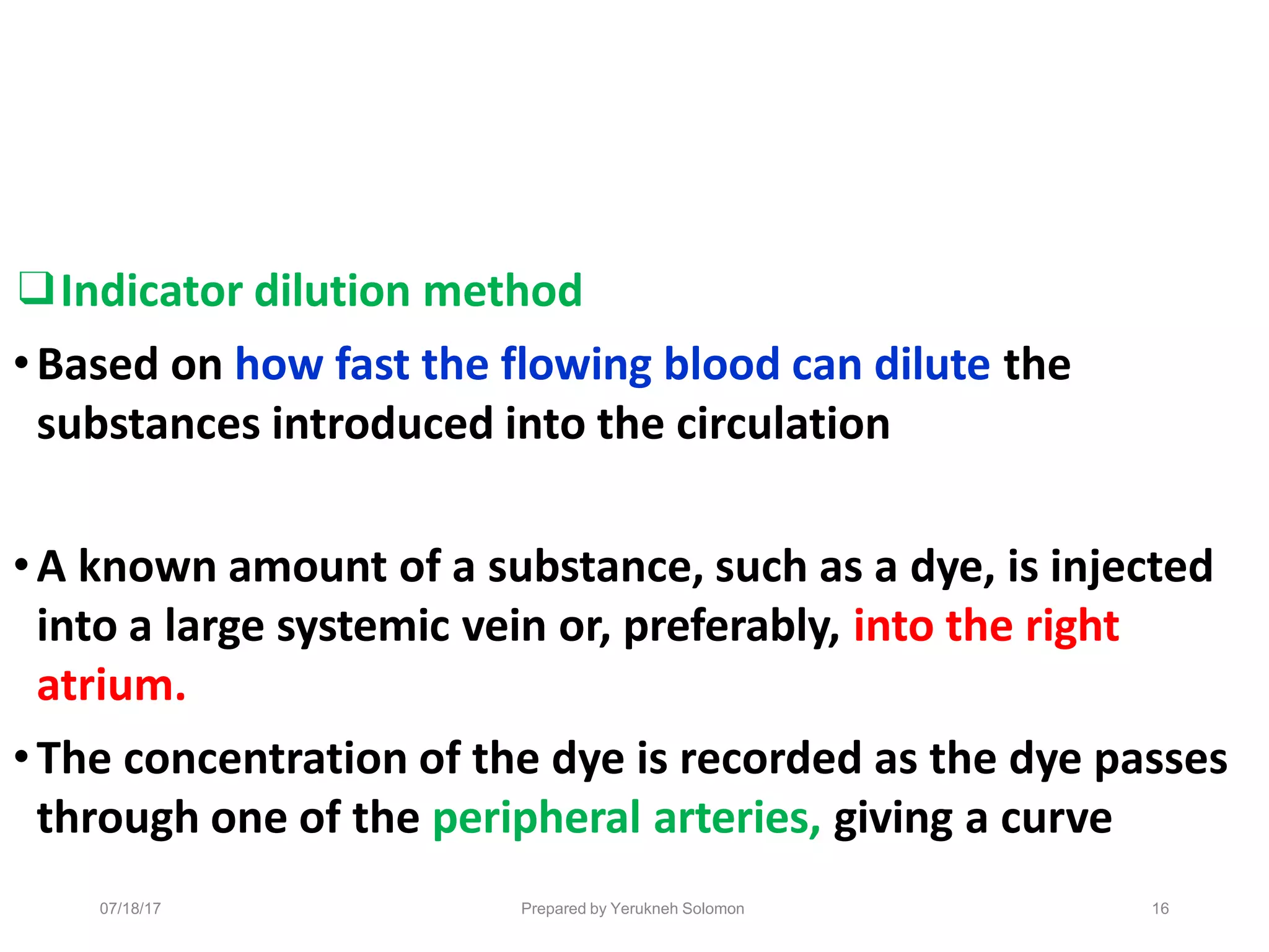 07/18/17 Prepared by Yerukneh Solomon 16
❑Indicator dilution method
•Based on how fast the flowing blood can dilute the
substances introduced into the circulation
•A known amount of a substance, such as a dye, is injected
into a large systemic vein or, preferably, into the right
atrium.
•The concentration of the dye is recorded as the dye passes
through one of the peripheral arteries, giving a curve
 