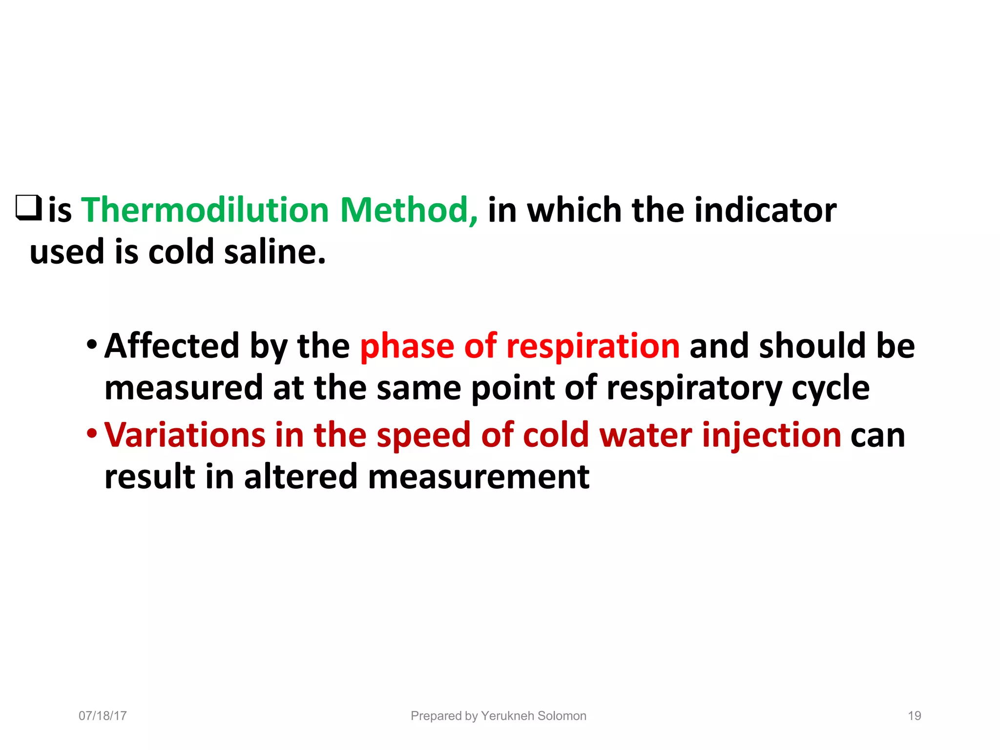 07/18/17 Prepared by Yerukneh Solomon 19
❑is Thermodilution Method, in which the indicator
used is cold saline.
•Affected by the phase of respiration and should be
measured at the same point of respiratory cycle
•Variations in the speed of cold water injection can
result in altered measurement
 