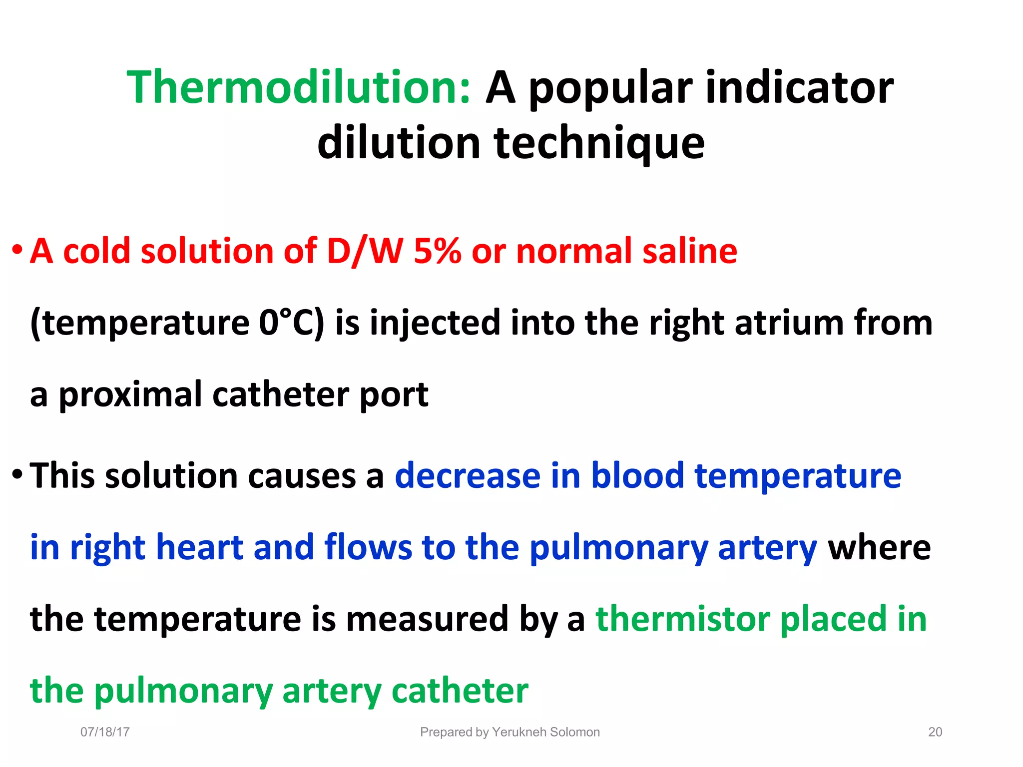 07/18/17 Prepared by Yerukneh Solomon 20
Thermodilution: A popular indicator
dilution technique
•A cold solution of D/W 5% or normal saline
(temperature 0°C) is injected into the right atrium from
a proximal catheter port
•This solution causes a decrease in blood temperature
in right heart and flows to the pulmonary artery where
the temperature is measured by a thermistor placed in
the pulmonary artery catheter
 