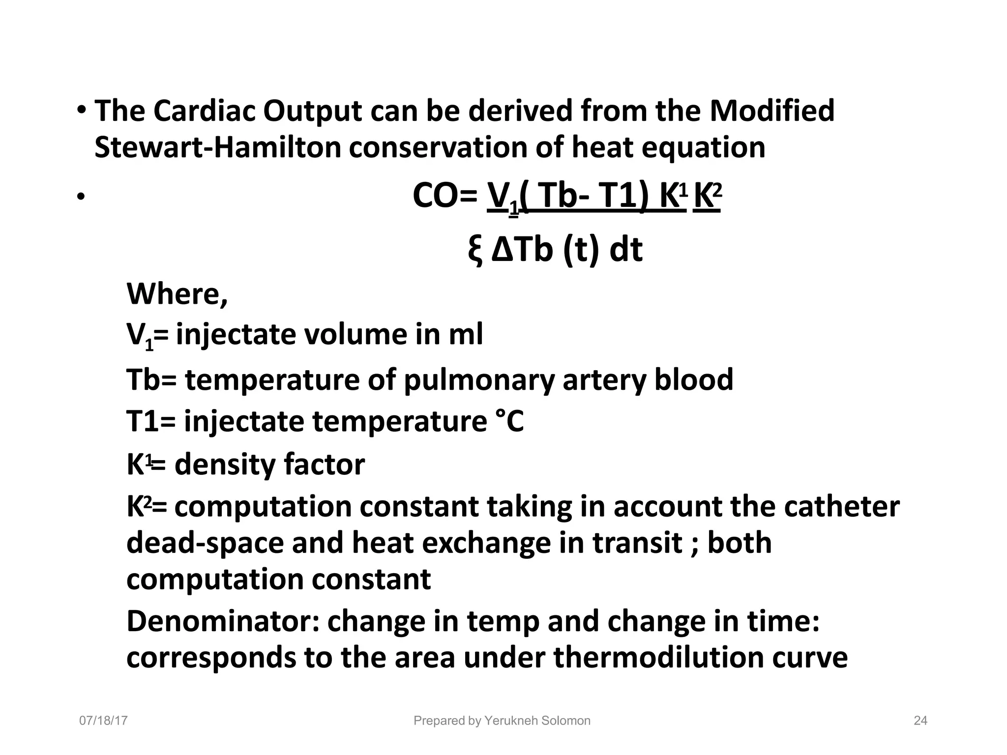 07/18/17 Prepared by Yerukneh Solomon 24
• The Cardiac Output can be derived from the Modified
Stewart-Hamilton conservation of heat equation
• CO= V1( Tb- T1) K1 K2
ξ ΔTb (t) dt
Where,
V1= injectate volume in ml
Tb= temperature of pulmonary artery blood
T1= injectate temperature °C
K1
= density factor
K2= computation constant taking in account the catheter
dead-space and heat exchange in transit ; both
computation constant
Denominator: change in temp and change in time:
corresponds to the area under thermodilution curve
 