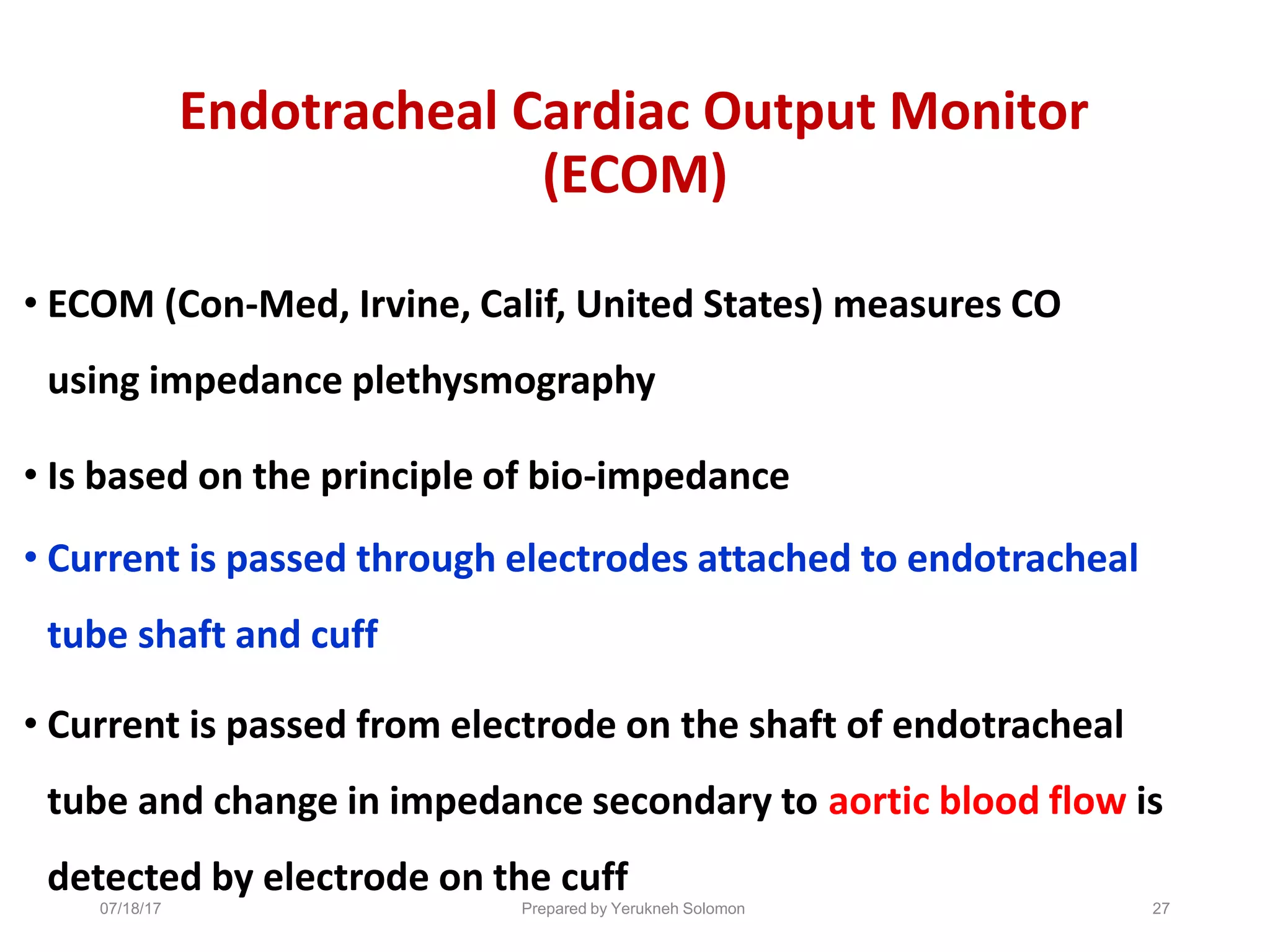 07/18/17 Prepared by Yerukneh Solomon 27
Endotracheal Cardiac Output Monitor
(ECOM)
• ECOM (Con-Med, Irvine, Calif, United States) measures CO
using impedance plethysmography
• Is based on the principle of bio-impedance
• Current is passed through electrodes attached to endotracheal
tube shaft and cuff
• Current is passed from electrode on the shaft of endotracheal
tube and change in impedance secondary to aortic blood flow is
detected by electrode on the cuff
 