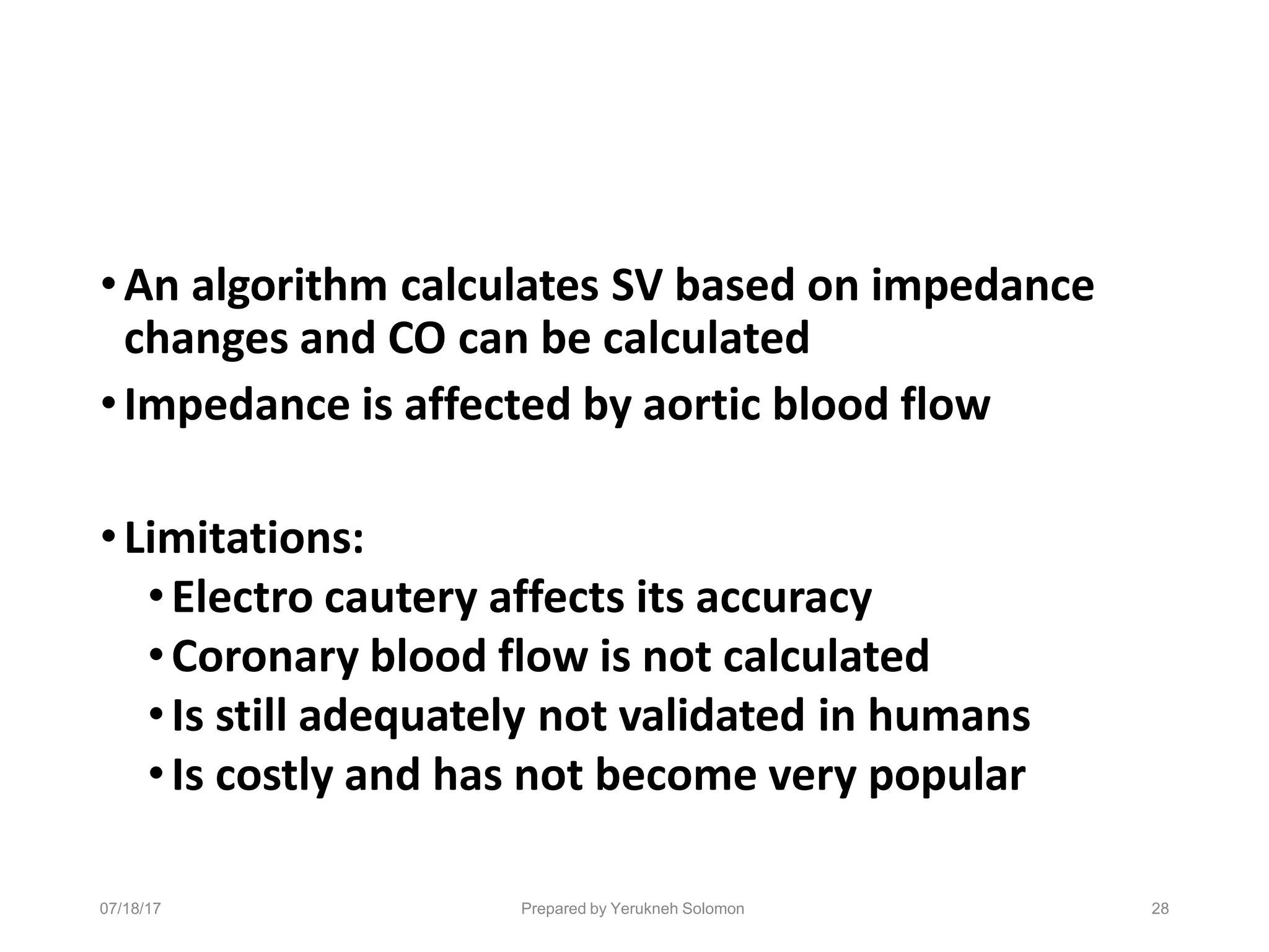 07/18/17 Prepared by Yerukneh Solomon 28
•An algorithm calculates SV based on impedance
changes and CO can be calculated
•Impedance is affected by aortic blood flow
•Limitations:
•Electro cautery affects its accuracy
•Coronary blood flow is not calculated
•Is still adequately not validated in humans
•Is costly and has not become very popular
 