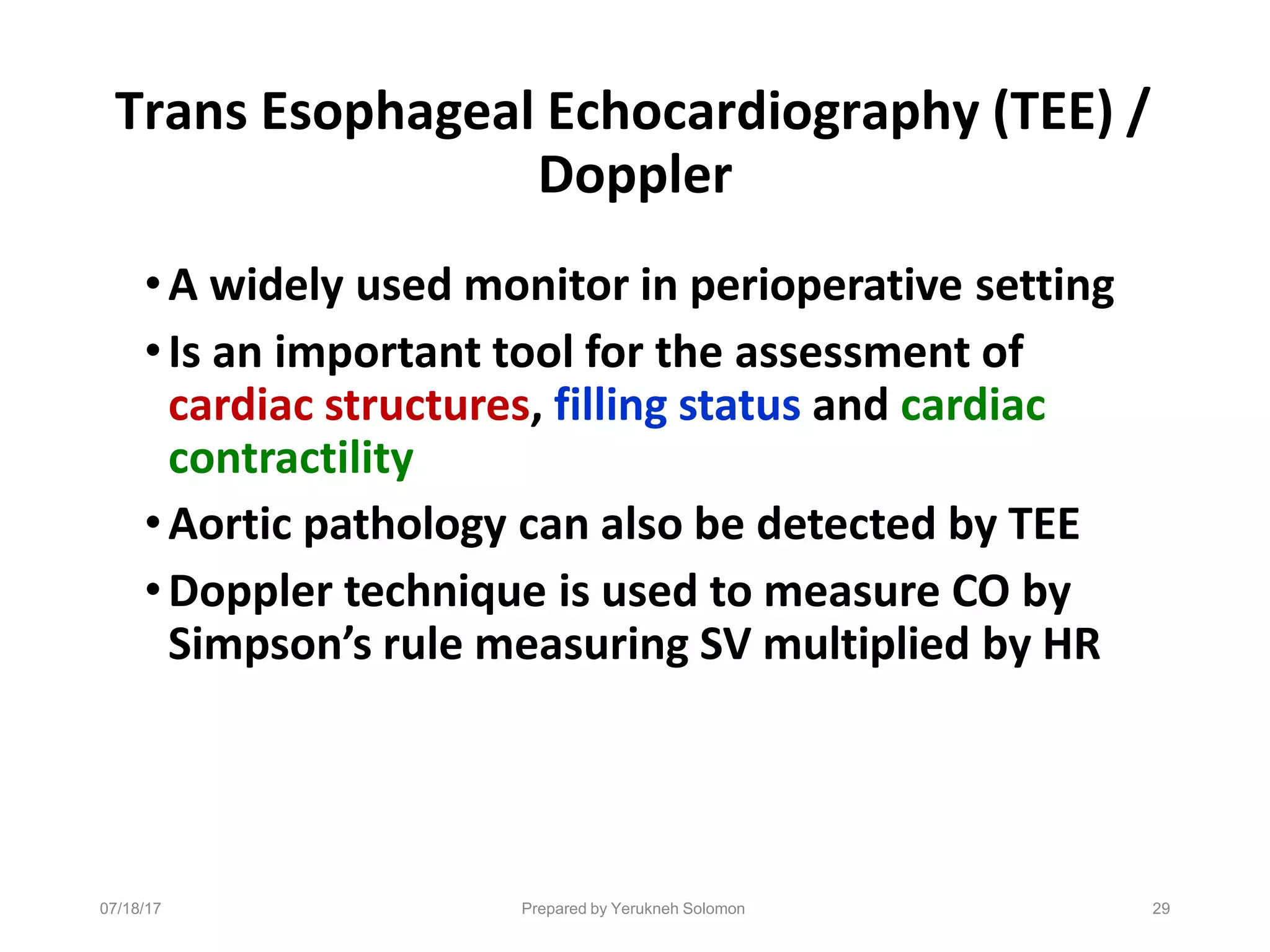 07/18/17 Prepared by Yerukneh Solomon 29
Trans Esophageal Echocardiography (TEE) /
Doppler
•A widely used monitor in perioperative setting
•Is an important tool for the assessment of
cardiac structures, filling status and cardiac
contractility
•Aortic pathology can also be detected by TEE
•Doppler technique is used to measure CO by
Simpson’s rule measuring SV multiplied by HR
 