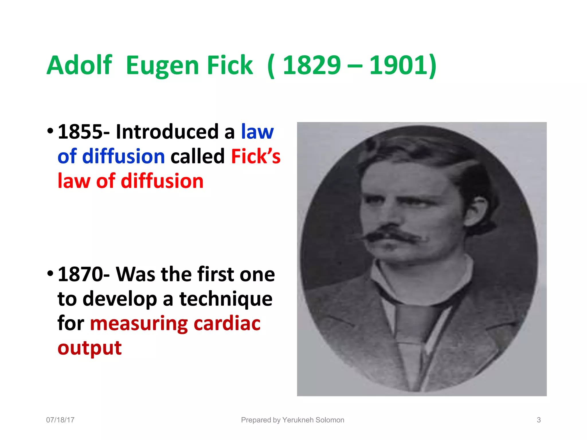 Adolf Eugen Fick ( 1829 – 1901)
•1855- Introduced a law
of diffusion called Fick’s
law of diffusion
•1870- Was the first one
to develop a technique
for measuring cardiac
output
07/18/17 Prepared by Yerukneh Solomon 3
 