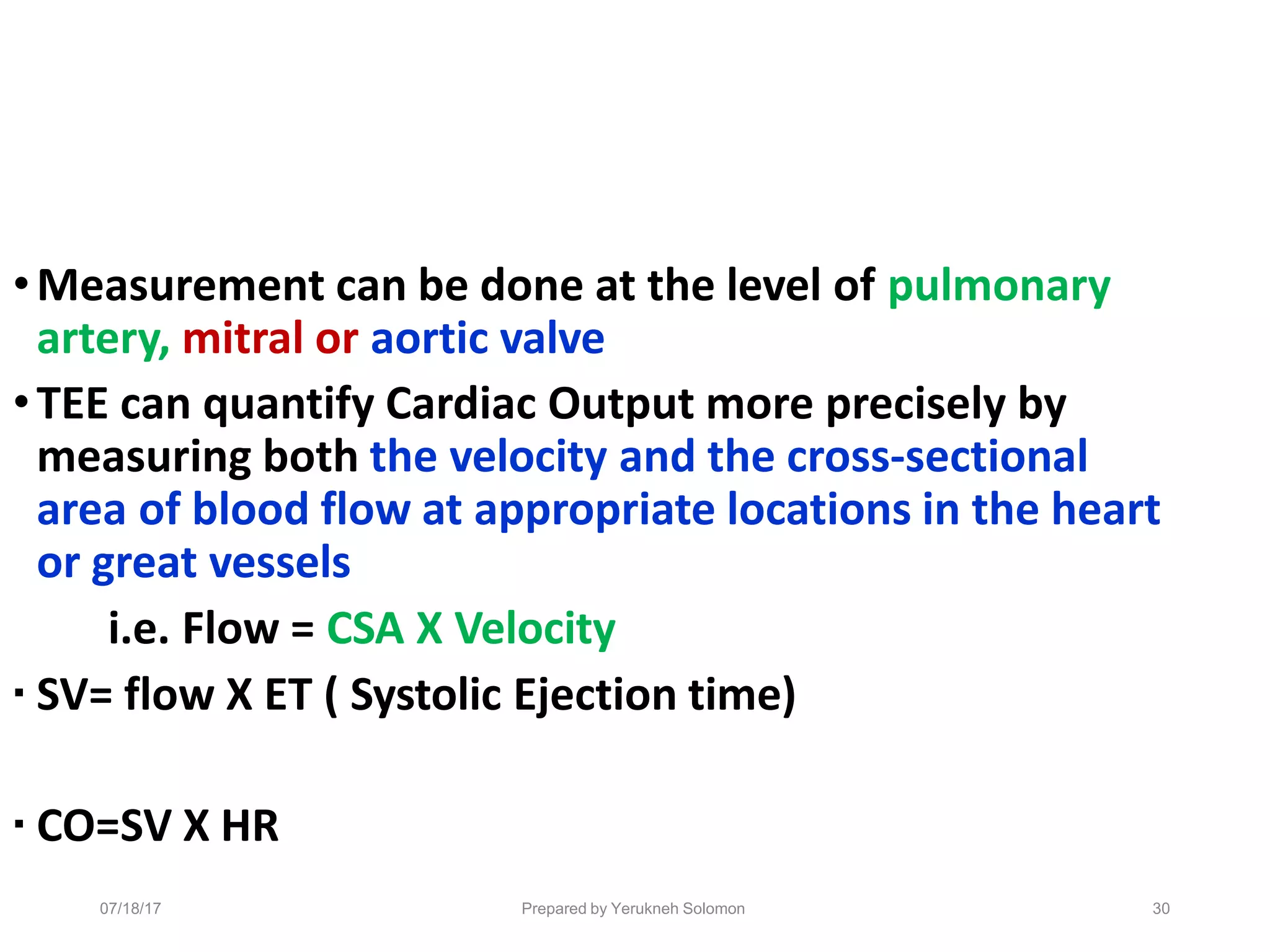 07/18/17 Prepared by Yerukneh Solomon 30
•Measurement can be done at the level of pulmonary
artery, mitral or aortic valve
•TEE can quantify Cardiac Output more precisely by
measuring both the velocity and the cross-sectional
area of blood flow at appropriate locations in the heart
or great vessels
i.e. Flow = CSA X Velocity
▪ SV= flow X ET ( Systolic Ejection time)
▪ CO=SV X HR
 