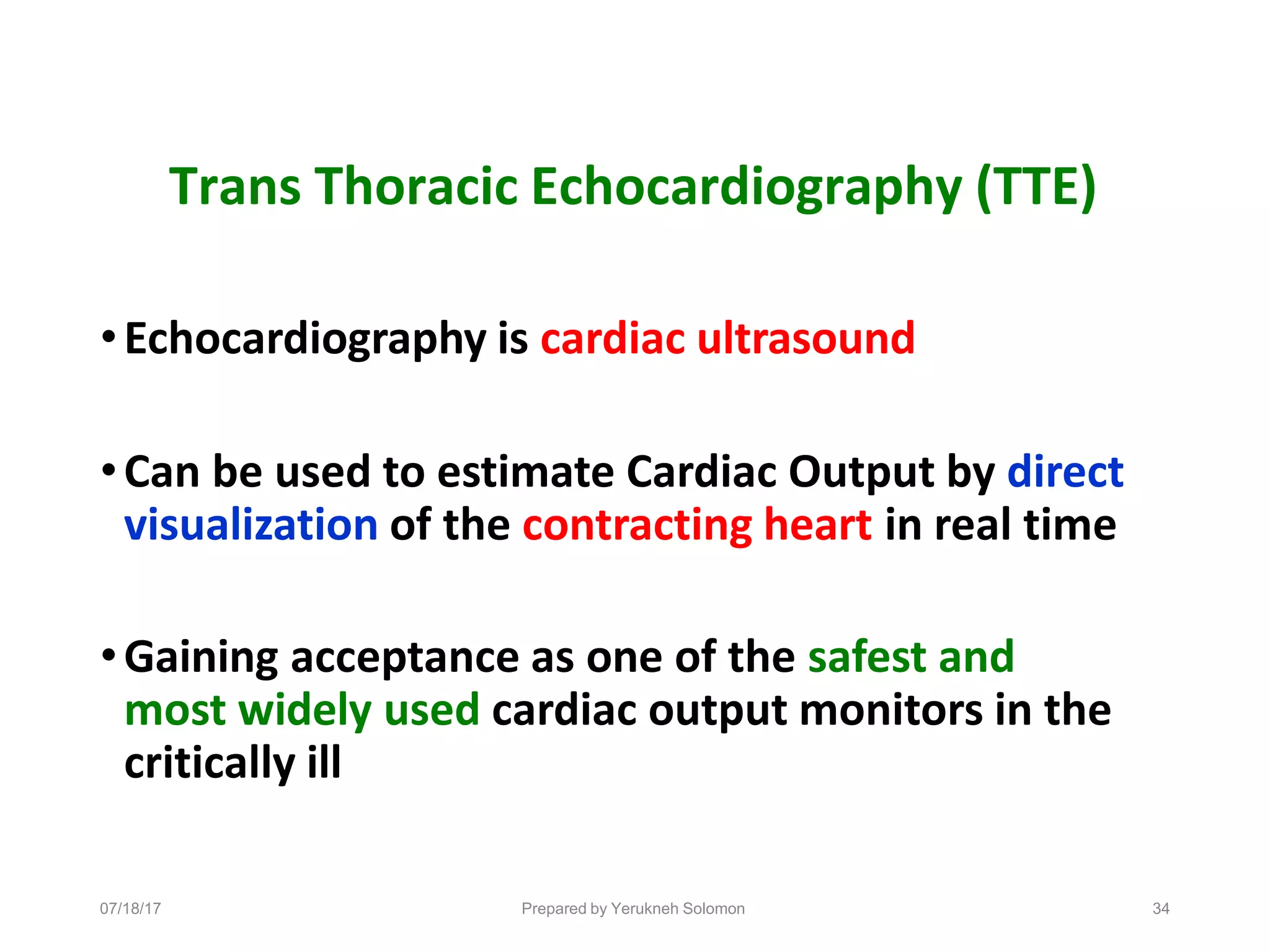 07/18/17 Prepared by Yerukneh Solomon 34
Trans Thoracic Echocardiography (TTE)
•Echocardiography is cardiac ultrasound
•Can be used to estimate Cardiac Output by direct
visualization of the contracting heart in real time
•Gaining acceptance as one of the safest and
most widely used cardiac output monitors in the
critically ill
 