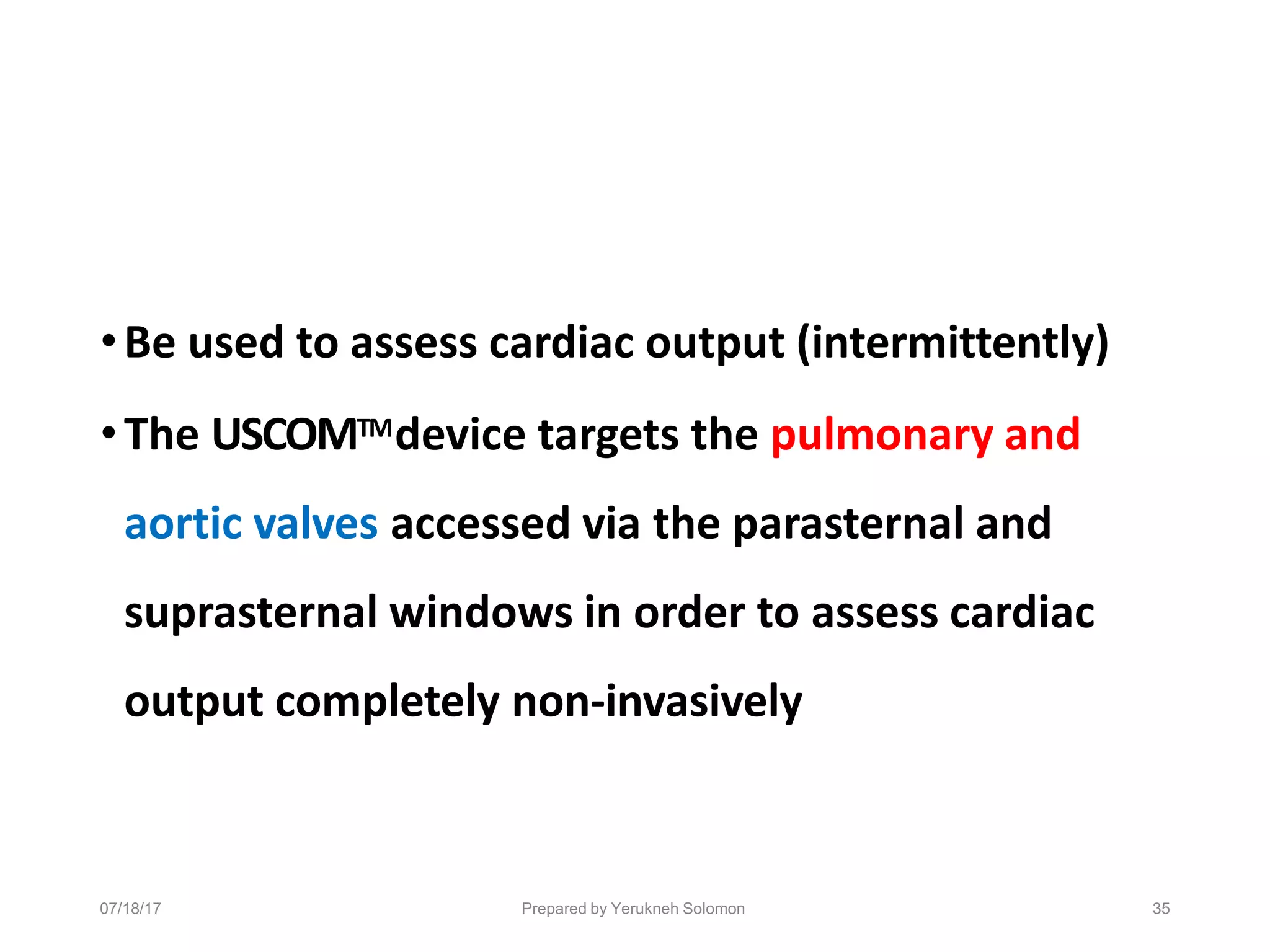 07/18/17 Prepared by Yerukneh Solomon 35
•Be used to assess cardiac output (intermittently)
•The USCOMTMdevice targets the pulmonary and
aortic valves accessed via the parasternal and
suprasternal windows in order to assess cardiac
output completely non-invasively
 