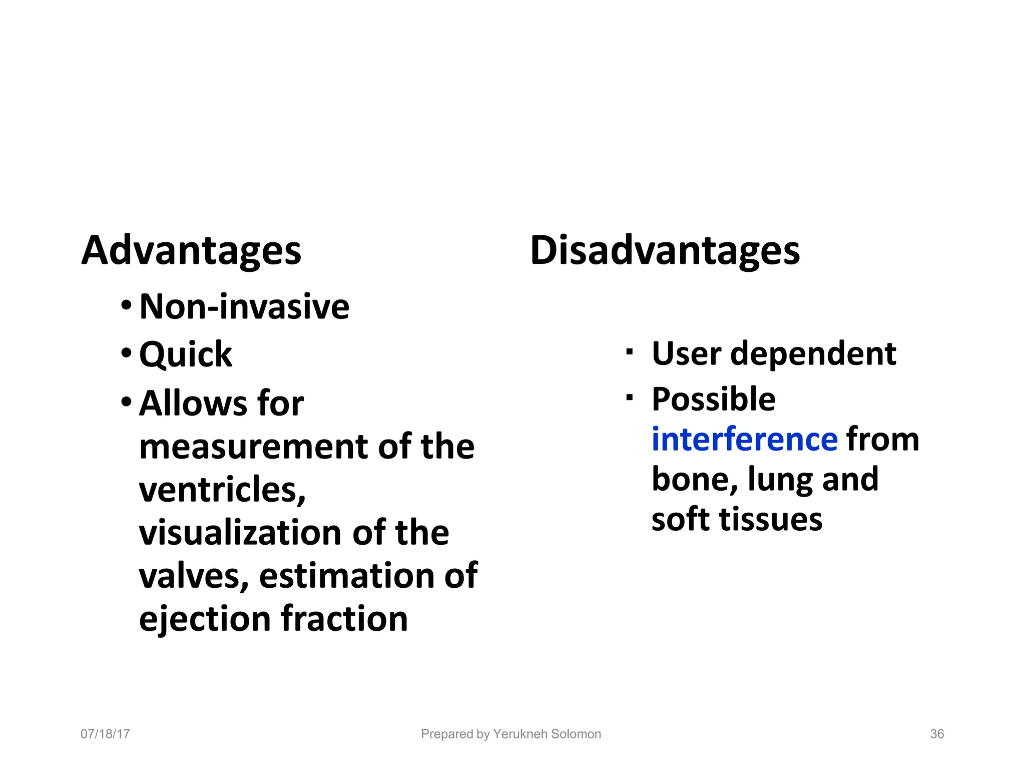 07/18/17 Prepared by Yerukneh Solomon 36
Advantages
•Non-invasive
•Quick
•Allows for
measurement of the
ventricles,
visualization of the
valves, estimation of
ejection fraction
Disadvantages
▪ User dependent
▪ Possible
interference from
bone, lung and
soft tissues
 