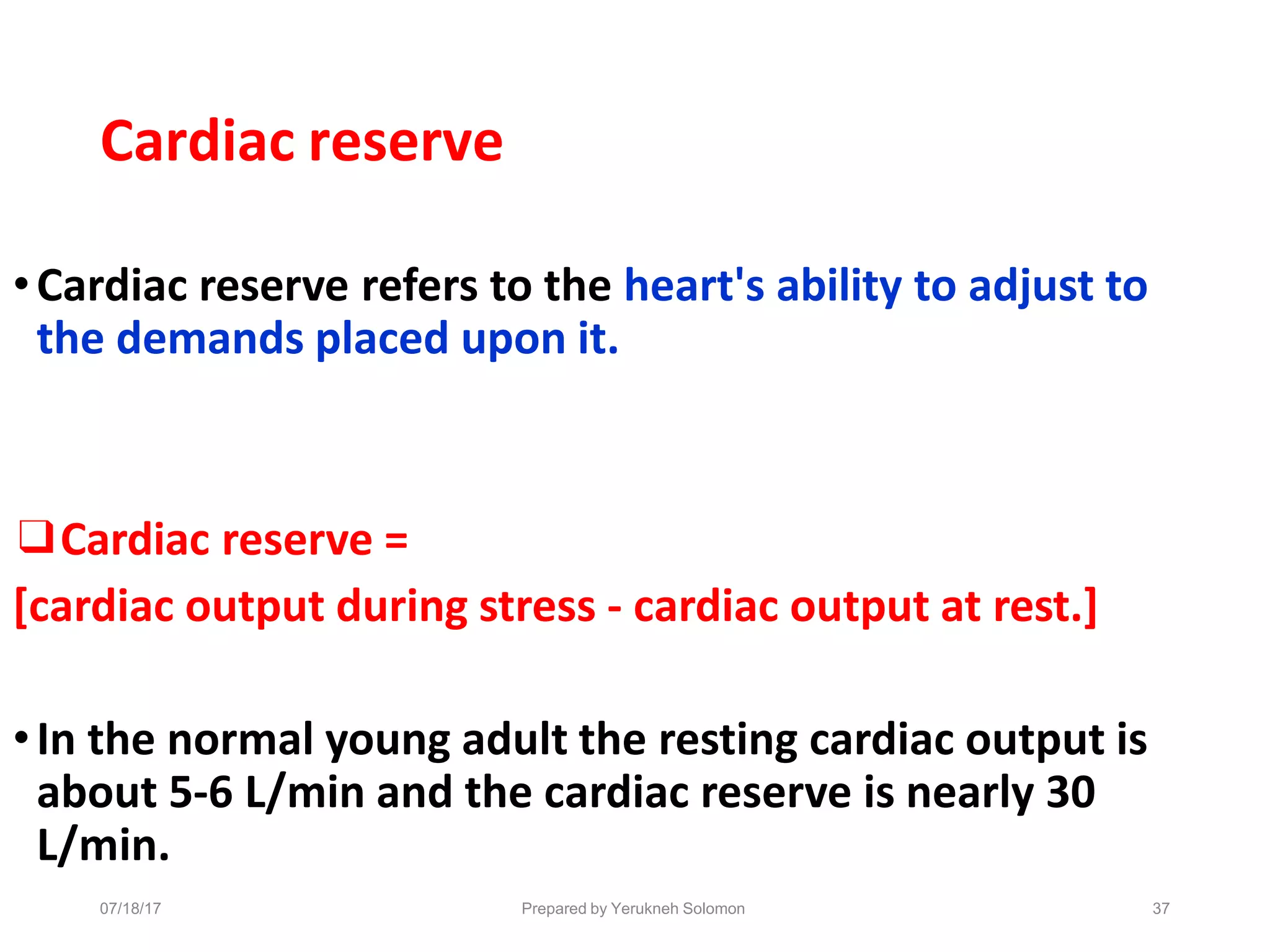 07/18/17 Prepared by Yerukneh Solomon 37
Cardiac reserve
•Cardiac reserve refers to the heart's ability to adjust to
the demands placed upon it.
❑Cardiac reserve =
[cardiac output during stress - cardiac output at rest.]
•In the normal young adult the resting cardiac output is
about 5-6 L/min and the cardiac reserve is nearly 30
L/min.
 