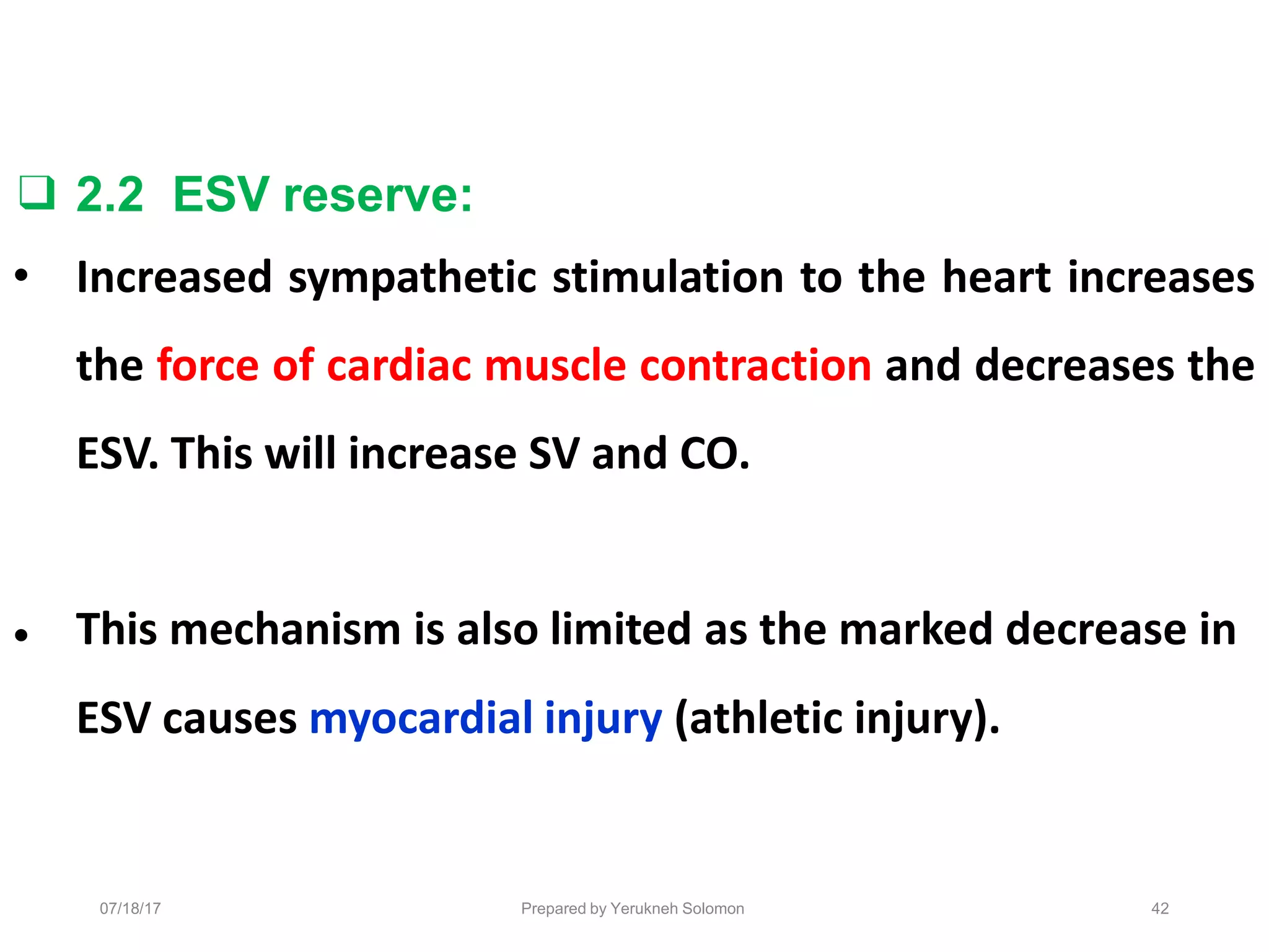 Prepared by Yerukneh Solomon
❑ 2.2 ESV reserve:
• Increased sympathetic stimulation to the heart increases
the force of cardiac muscle contraction and decreases the
ESV. This will increase SV and CO.
• This mechanism is also limited as the marked decrease in
ESV causes myocardial injury (athletic injury).
42
07/18/17
 