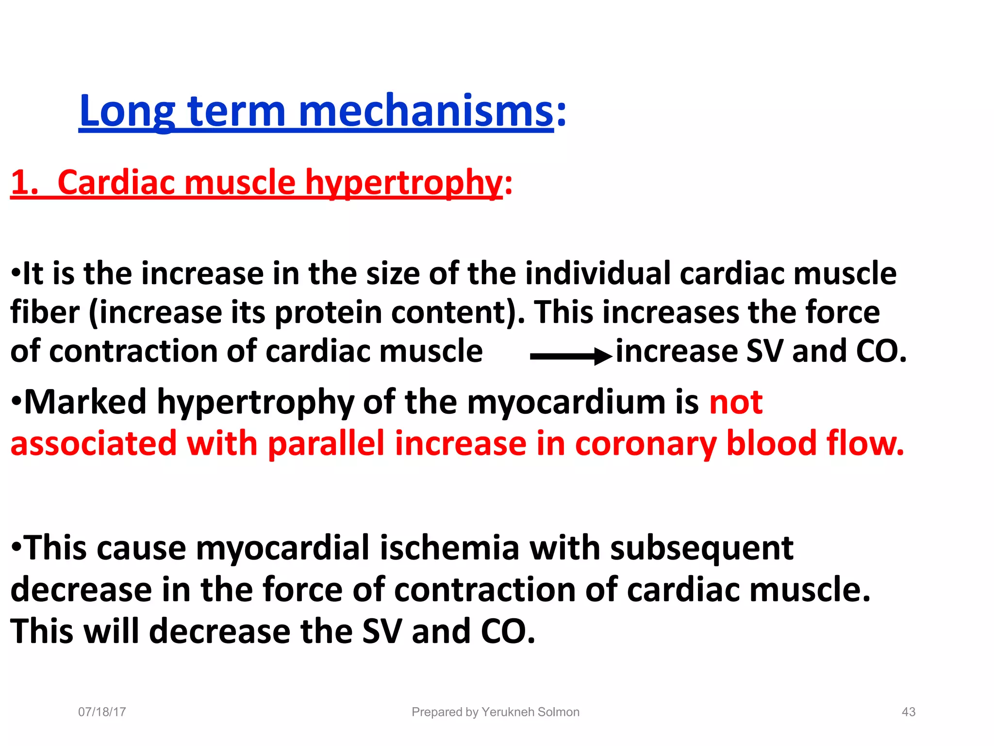 Long term mechanisms:
1. Cardiac muscle hypertrophy:
•It is the increase in the size of the individual cardiac muscle
fiber (increase its protein content). This increases the force
of contraction of cardiac muscle increase SV and CO.
•Marked hypertrophy of the myocardium is not
associated with parallel increase in coronary blood flow.
•This cause myocardial ischemia with subsequent
decrease in the force of contraction of cardiac muscle.
This will decrease the SV and CO.
Prepared by Yerukneh Solmon 43
07/18/17
 