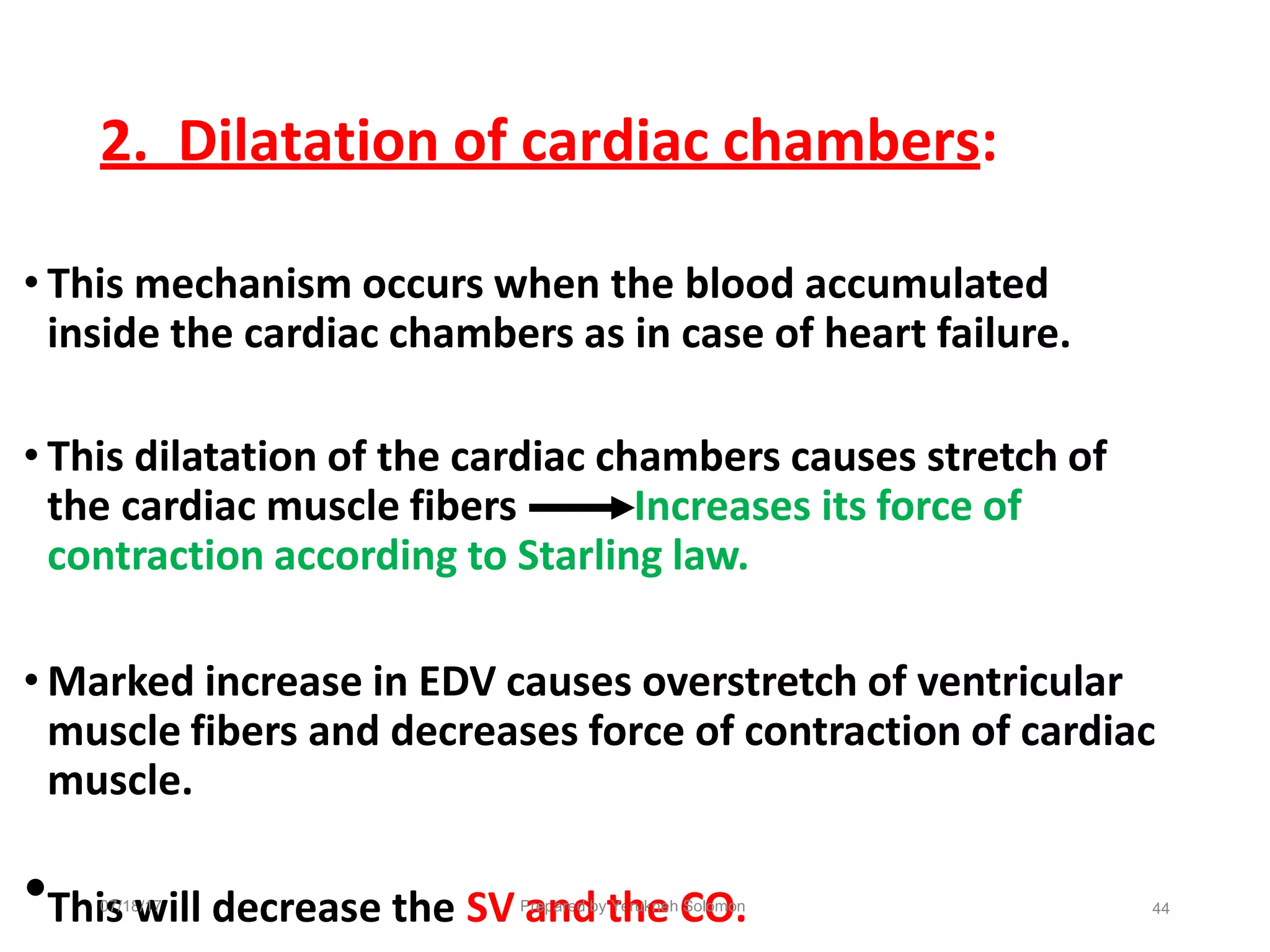 2. Dilatation of cardiac chambers:
• This mechanism occurs when the blood accumulated
inside the cardiac chambers as in case of heart failure.
• This dilatation of the cardiac chambers causes stretch of
the cardiac muscle fibers Increases its force of
contraction according to Starling law.
• Marked increase in EDV causes overstretch of ventricular
muscle fibers and decreases force of contraction of cardiac
muscle.
•Thi0
s
7/18
w
/17
ill decrease the SVP
a
rep
n
are
d
d by
t
Ye
h
ruk
e
neh
C
Sol
O
omo
.
n 44
 