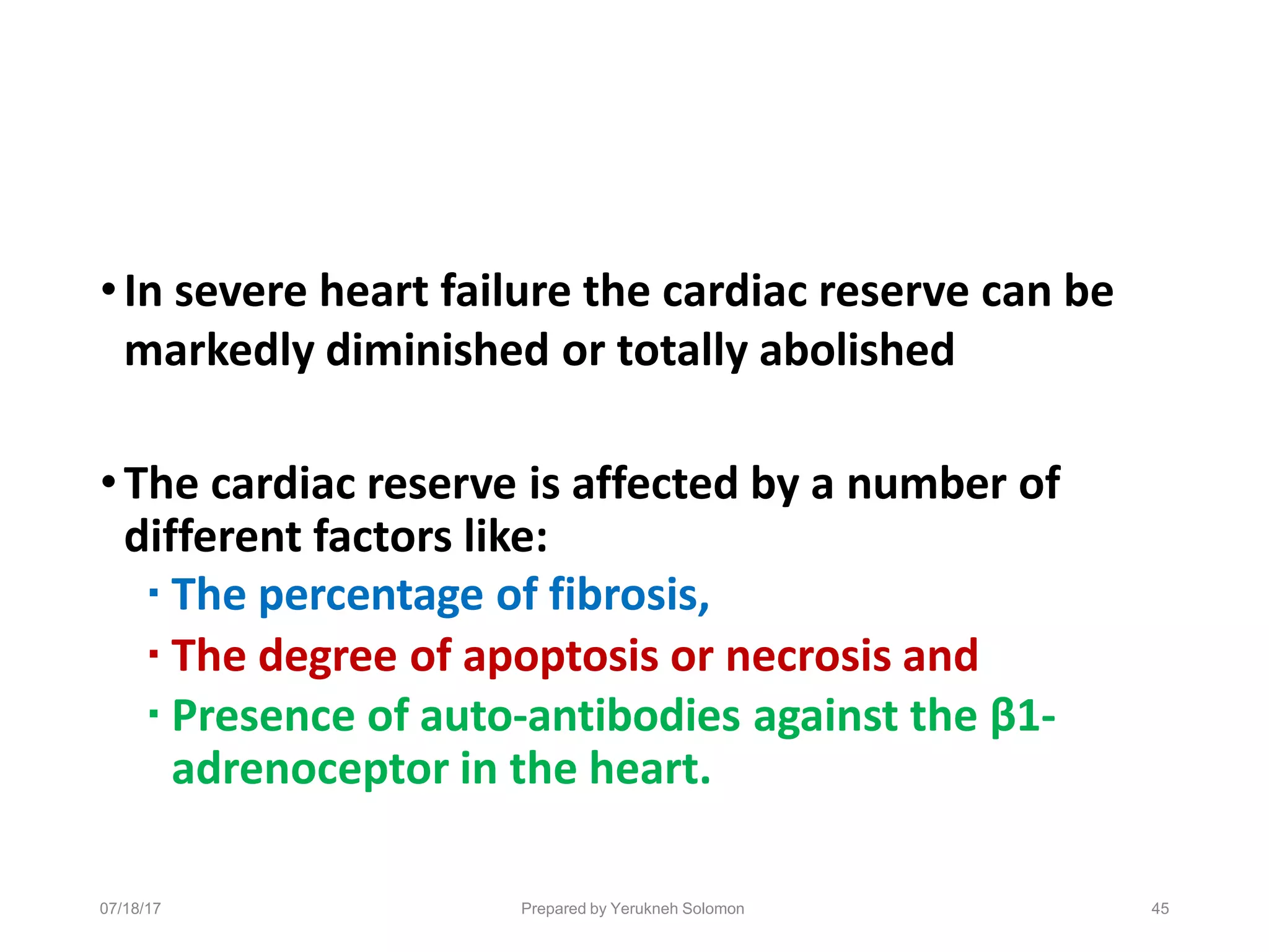 07/18/17 Prepared by Yerukneh Solomon 45
•In severe heart failure the cardiac reserve can be
markedly diminished or totally abolished
•The cardiac reserve is affected by a number of
different factors like:
▪ The percentage of fibrosis,
▪ The degree of apoptosis or necrosis and
▪ Presence of auto-antibodies against the β1-
adrenoceptor in the heart.
 