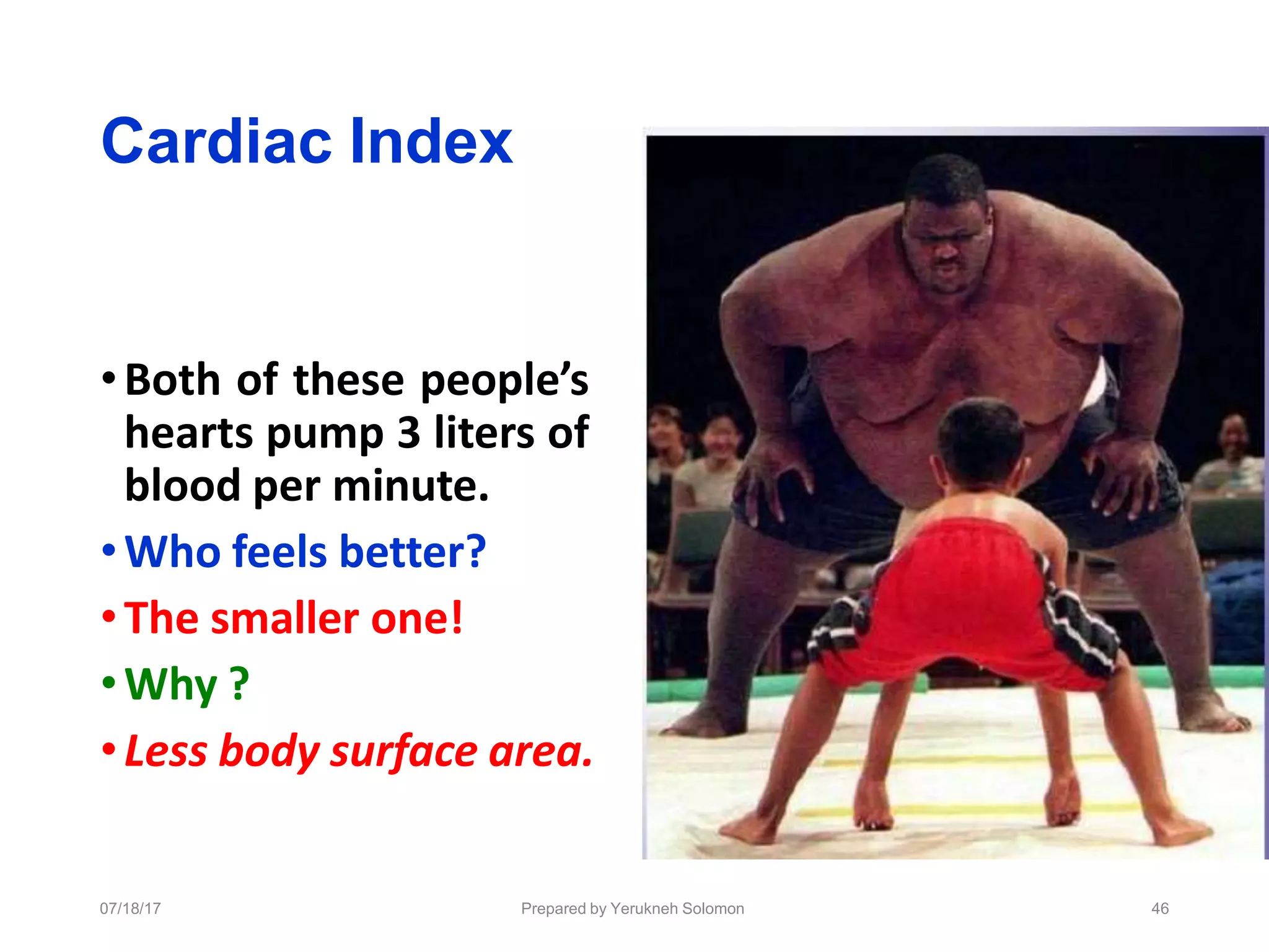 Cardiac Index
•Both of these people’s
hearts pump 3 liters of
blood per minute.
•Who feels better?
•The smaller one!
•Why ?
•Less body surface area.
07/18/17 Prepared by Yerukneh Solomon 46
 