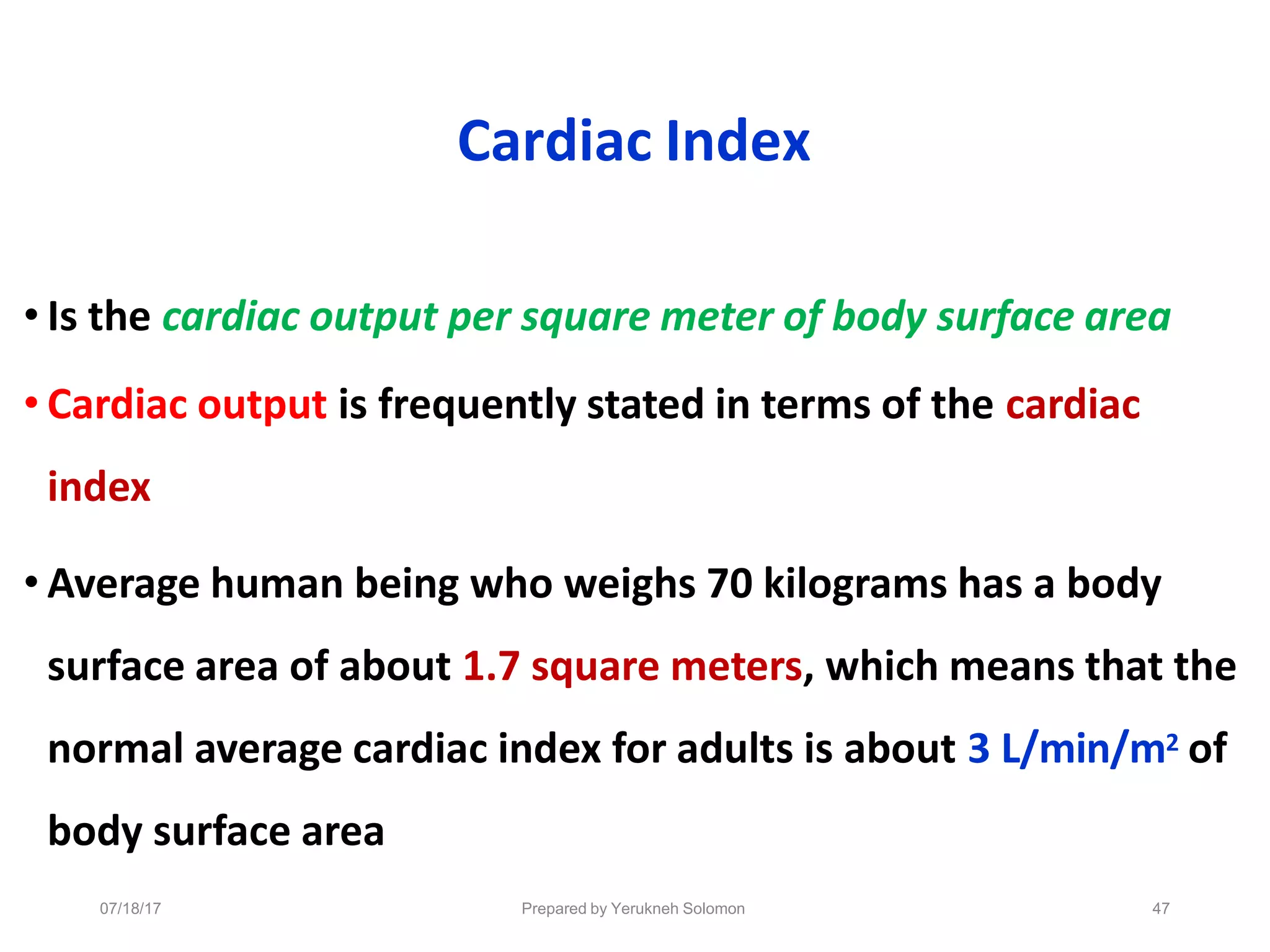 07/18/17 Prepared by Yerukneh Solomon 47
Cardiac Index
• Is the cardiac output per square meter of body surface area
• Cardiac output is frequently stated in terms of the cardiac
index
• Average human being who weighs 70 kilograms has a body
surface area of about 1.7 square meters, which means that the
normal average cardiac index for adults is about 3 L/min/m2 of
body surface area
 