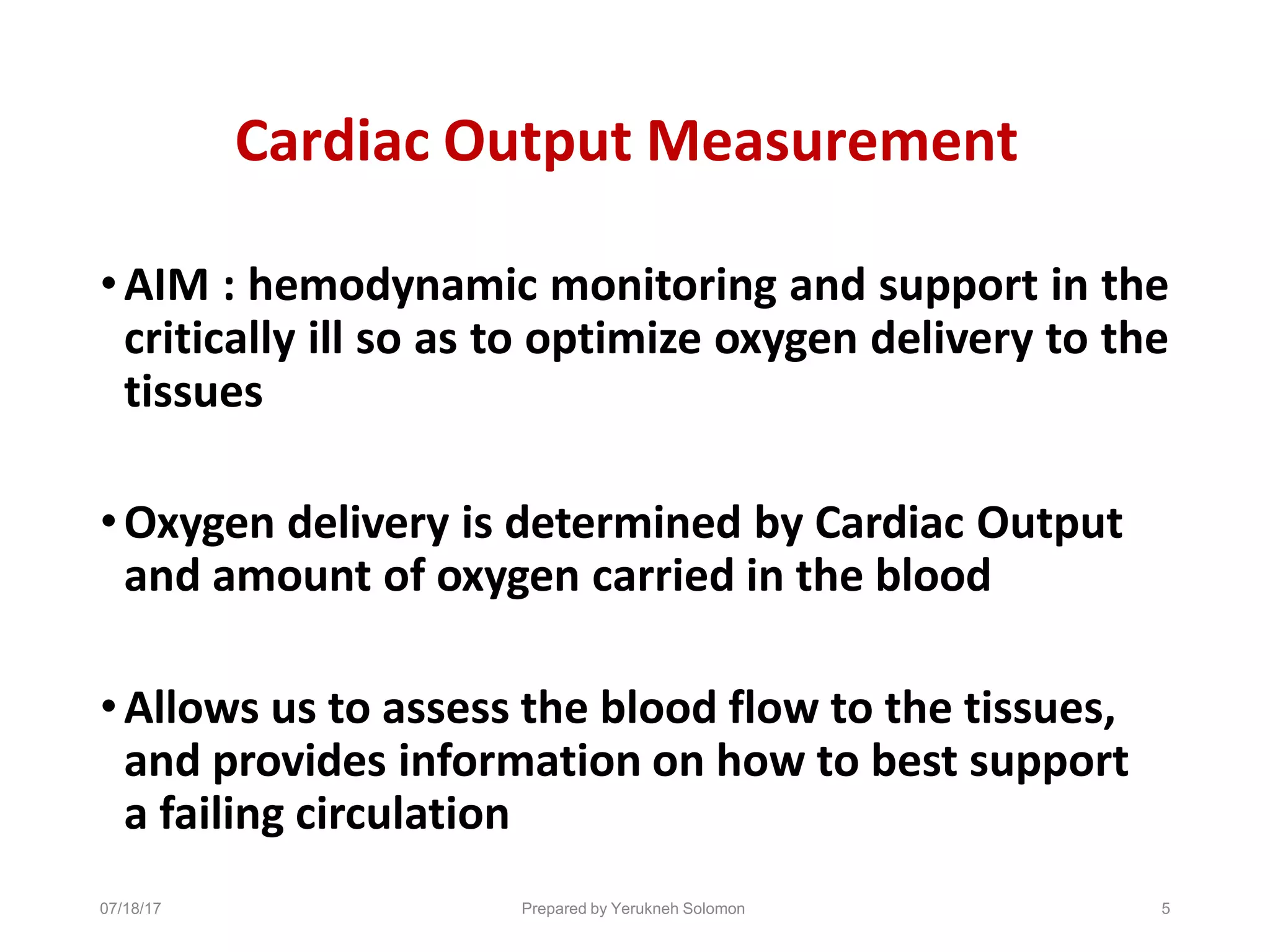 07/18/17 Prepared by Yerukneh Solomon 5
Cardiac Output Measurement
•AIM : hemodynamic monitoring and support in the
critically ill so as to optimize oxygen delivery to the
tissues
•Oxygen delivery is determined by Cardiac Output
and amount of oxygen carried in the blood
•Allows us to assess the blood flow to the tissues,
and provides information on how to best support
a failing circulation
 