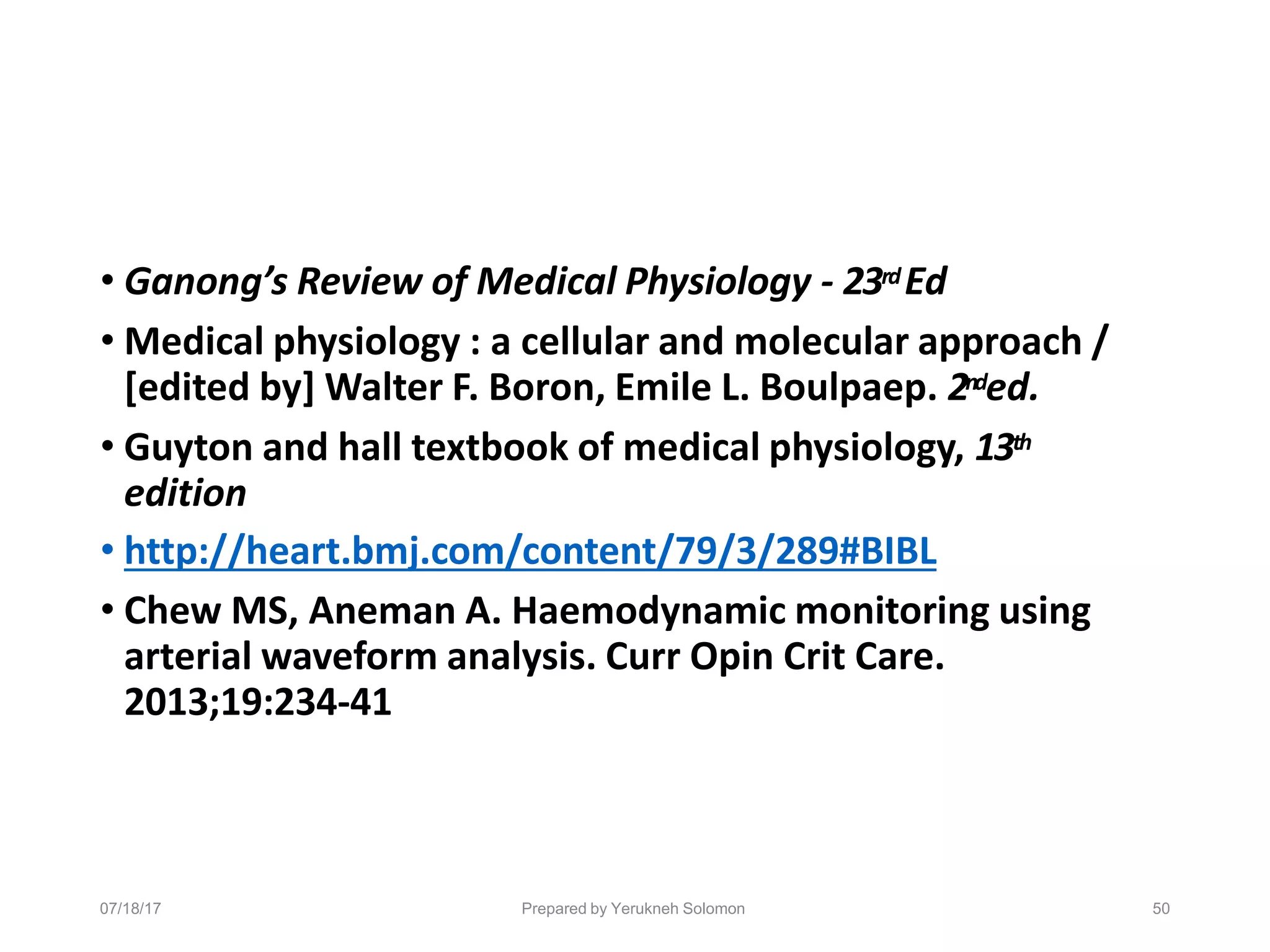 07/18/17 Prepared by Yerukneh Solomon 50
• Ganong’s Review of Medical Physiology - 23rdEd
• Medical physiology : a cellular and molecular approach /
[edited by] Walter F. Boron, Emile L. Boulpaep. 2nded.
• Guyton and hall textbook of medical physiology, 13th
edition
• http://heart.bmj.com/content/79/3/289#BIBL
• Chew MS, Aneman A. Haemodynamic monitoring using
arterial waveform analysis. Curr Opin Crit Care.
2013;19:234-41
 