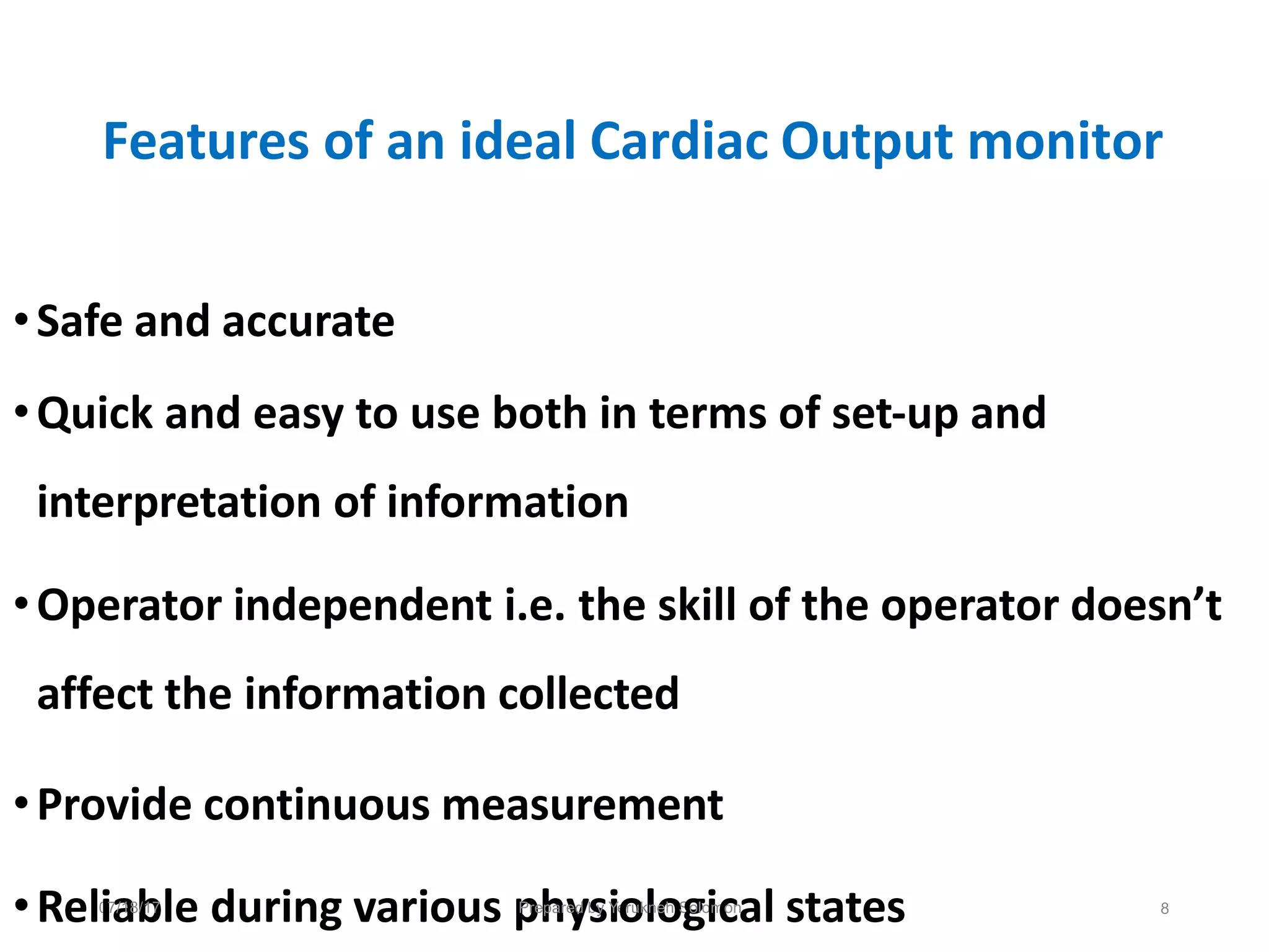 Features of an ideal Cardiac Output monitor
•Safe and accurate
•Quick and easy to use both in terms of set-up and
interpretation of information
•Operator independent i.e. the skill of the operator doesn’t
affect the information collected
•Provide continuous measurement
•Rel0
i7
a
/18
b
/17
le during various p
Pre
h
par
y
ed b
s
y
i
Ye
o
ruk
ln
o
eh S
g
olo
im
c
on
al states 8
 