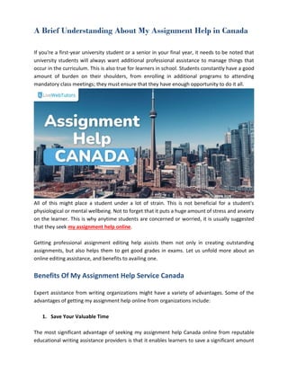 A Brief Understanding About My Assignment Help in Canada
If you're a first-year university student or a senior in your final year, it needs to be noted that
university students will always want additional professional assistance to manage things that
occur in the curriculum. This is also true for learners in school. Students constantly have a good
amount of burden on their shoulders, from enrolling in additional programs to attending
mandatory class meetings; they must ensure that they have enough opportunity to do it all.
All of this might place a student under a lot of strain. This is not beneficial for a student's
physiological or mental wellbeing. Not to forget that it puts a huge amount of stress and anxiety
on the learner. This is why anytime students are concerned or worried, it is usually suggested
that they seek my assignment help online.
Getting professional assignment editing help assists them not only in creating outstanding
assignments, but also helps them to get good grades in exams. Let us unfold more about an
online editing assistance, and benefits to availing one.
Benefits Of My Assignment Help Service Canada
Expert assistance from writing organizations might have a variety of advantages. Some of the
advantages of getting my assignment help online from organizations include:
1. Save Your Valuable Time
The most significant advantage of seeking my assignment help Canada online from reputable
educational writing assistance providers is that it enables learners to save a significant amount
 