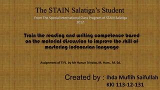 The STAIN Salatiga’s Student
From The Special International Class Program of STAIN Salatiga
2012.

Train the reading and writing competence based
on the material discussion to improve the skill of
mastering indonesian language
Assignment of TIFL by Mr Hanun Triyoko, M. Hum., M. Ed.

Created by : Ihda Muflih Saifullah
KKI 113-12-131

 