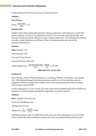 2k13/BBA Seetal Daas (seetal.daas@gmail.com) BBA-2k13
12 Operation and Production Management
C-Did weekly profit increase, decrease or remain the same?
Solution
First Process
Profit=
200×2500
4000
= 125
Problem #05:
Natallia Attire makes fashionable garments. During a particular week employees worked 360
hours to produce a batch of 132 garments of which 52 were seconds (meaning that they were
flawed). Seconds are sold for 90 each at Attire’s factory outlet store. The remaining 80 garments
are sold to retail distribution, at 200 each. What is the labor productivity ratio of this
manufacturing process?
Solution
Data: Produce=132
Working hours=360
First sell=52 per 90 each
Second sell=80 per 200 each
Labor Productivity=
(52×90)+(80×200)
360
=
20680
360
= 57.44
BREAKEVEN ANALYSIS
Problem #1:
Mary William, owner of Willians products, is evaluating. Whether to introduce a new product
line. After thinking through the production process and the cost of raw materials and new
equipment, Willians estimates the variable costs of each unit produced and sold at 6 and the
fixed cost per year at 60,000.
a-if the selling price is set at 18 each, how many units must be produced and sold for Willians to
breakeven? Use both graphic and algebraic approaches to get your answers.
Solution
Data: Variable Cost=6per unit
Fixed Cost=60,000 per year
Selling Price=18 each
Breakeven=
𝐹
𝑃 ̶ 𝑉
=
60,000
18−6
= 5000
b-Willians forecasts sales of 10,000 units for the first year if the selling price is set at 14 each.
What would be the total contribution to profits from this new product during the fiscal year?
 
