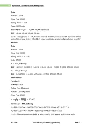 2k13/BBA Seetal Daas (seetal.daas@gmail.com) BBA-2k13
13 Operation and Production Management
Data
Variable Cost=6
Fixed Cost=60,000
Selling Price=14 each
Sales=10,000 units
TCP=PQ ̶ (F+VQ)=14×10,000 ̶ {60,000+6(10,000)}
TCP=140,000 ̶ 60,000 ̶ 60,000=20,000
c-if the selling price is at 1250, Willians forecasts that first year sales would, increase to 15,000
units which pricing strategy 14 or 12.50 would result in the greater total contribution to profit?
Solution
Data
Variable Cost=6
Fixed Cost=60,000
Selling Price=14 or 12.50
Units=15,000
a-TCP=PQ ̶ (F+VQ)
TCP=14(15000) ̶ {60,000+6(15,000)} =210,000 ̶ 60,000 ̶ 90,000=210,000 ̶ 150,000=60,000
b-TCP=PQ ̶ (F+VQ)
TCP=12.50(15000) ̶ { 60,000+6(15,000)}=187,500 ̶ 150,000=37,500
Problem #02:
Solution (a)
Data:Q=17,500
Selling Cost=22 per unit
Variable Cost=18 per unit
Fixed Cost=80,000
B.E=
𝐹
𝑃 ̶ 𝑉
=
80,000
22 ̶ 18
= 20,000
Solution (b)—85% reducing
A1=TCP=22(17500) ̶ {80,000+2.7(17500)}=38,5000 ̶ 80,000 ̶ 47,250=25,7750
A2=TCP=22(17500) ̶ {80,000+18(22750)}=500,500 ̶ 49500=11,000
A1˃A2 : Management should decide to reduce cost by 85% because it yield more profit.
 