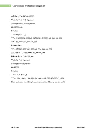 2k13/BBA Seetal Daas (seetal.daas@gmail.com) BBA-2k13
15 Operation and Production Management
a-2-Data: Fixed Cost=60,000
Variable Cost=5+1=6 per unit
Selling Price=10+1=11 per unit
Q=50,000 units
Solution
TPM=PQ ̶ (F+VQ)
TPM=11(50,000) ̶ {60,000+6(5,000)}=55,0000 ̶ 60,000 ̶ 300,000
TPM=55,0000 ̶ 360,000=190,000
Process Two
TC2= 120,000+900(800)=120,000+720,000=840,000
ΔTC=TC2 ̶ TC1= 840,000 ̶ 780,000=60,000
b-Data: Fixed Cost=200,000
Variable Cost=6 per unit
Selling Price=11 per unit
Q=45,000
Solution
TPM= PQ ̶ (F+VQ)
TPM= 11(45,000) ̶ {200,000+6(45,000)= 495,000 ̶ 470,000= 25,000
New equipment should implement because it yield more margin profit.
 