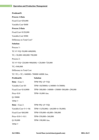 2k13/BBA Seetal Daas (seetal.daas@gmail.com) BBA-2k13
6 Operation and Production Management
Problem#5:
Process 1-Data
Fixed Cost=$30,000
Variable Cost=$600
Process 2-Data
Fixed Cost=$120,000
Variable Cost=$900
Difference in Total Cost?
Solution:
Process 1-
TC=F+VQ=30,000+600(800)
TC1=30,000+480,000=780,000
Process 2-
TC=F+VQ=120,000+900(800) =120,000+720,000
TC2=840,000
Difference in Total Cost
TC=TC2−TC1=840000−780000=60000 Ans.
Problem#6: Solution
Data—Case 1: TPM=PQ−(F+VQ)
Variable Cost=$5 TPM=10(30000)−(140000+5×30000)
Fixed Cost=$14,0000 TPM=300,000−140000−150000=300,000−290,000
Price=$10 TPM=10,000 Ans.
Q=30000
TPM=?
Data—Case 2: TPM=PQ−(F+VQ)
Variable Cost=5+1=$6 TPM=11(50,000) – (60,000+6×50,000)
Fixed Cost=$60,000 TPM=550,000−60,000−300,000
Price=$10+1=$11 TPM=550,000−360,000
Q=50,000 TPM=190,000 Ans.
TPM=?
 