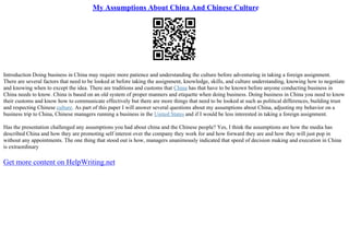 My Assumptions About China And Chinese Culture
Introduction Doing business in China may require more patience and understanding the culture before adventuring in taking a foreign assignment.
There are several factors that need to be looked at before taking the assignment, knowledge, skills, and culture understanding, knowing how to negotiate
and knowing when to except the idea. There are traditions and customs that China has that have to be known before anyone conducting business in
China needs to know. China is based on an old system of proper manners and etiquette when doing business. Doing business in China you need to know
their customs and know how to communicate effectively but there are more things that need to be looked at such as political differences, building trust
and respecting Chinese culture. As part of this paper I will answer several questions about my assumptions about China, adjusting my behavior on a
business trip to China, Chinese managers running a business in the United States and if I would be less interested in taking a foreign assignment.
Has the presentation challenged any assumptions you had about china and the Chinese people? Yes, I think the assumptions are how the media has
described China and how they are promoting self interest over the company they work for and how forward they are and how they will just pop in
without any appointments. The one thing that stood out is how, managers unanimously indicated that speed of decision making and execution in China
is extraordinary
Get more content on HelpWriting.net
 