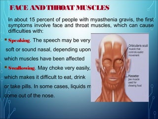 FACE ANDTHROAT MUSCLES
In about 15 percent of people with myasthenia gravis, the first
symptoms involve face and throat muscles, which can cause
difficulties with:
Speaking. The speech may be very
soft or sound nasal, depending upon
which muscles have been affected.
Swallowing. May choke very easily,
which makes it difficult to eat, drink
or take pills. In some cases, liquids may
come out of the nose.
 