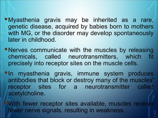Myasthenia gravis may be inherited as a rare,
genetic disease, acquired by babies born to mothers
with MG, or the disorder may develop spontaneously
later in childhood.
Nerves communicate with the muscles by releasing
chemicals, called neurotransmitters, which fit
precisely into receptor sites on the muscle cells.
In myasthenia gravis, immune system produces
antibodies that block or destroy many of the muscles'
receptor sites for a neurotransmitter called
acetylcholine.
With fewer receptor sites available, muscles receive
fewer nerve signals, resulting in weakness.
 
