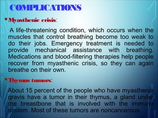 COMPLICATIONS
Myasthenic crisis:
A life-threatening condition, which occurs when the
muscles that control breathing become too weak to
do their jobs. Emergency treatment is needed to
provide mechanical assistance with breathing.
Medications and blood-filtering therapies help people
recover from myasthenic crisis, so they can again
breathe on their own.
Thymus tumors:
About 15 percent of the people who have myasthenia
gravis have a tumor in their thymus, a gland under
the breastbone that is involved with the immune
system. Most of these tumors are noncancerous.
 