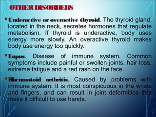 OTHERDISORDERS
Underactive or overactive thyroid. The thyroid gland,
located in the neck, secretes hormones that regulate
metabolism. If thyroid is underactive, body uses
energy more slowly. An overactive thyroid makes
body use energy too quickly.
Lupus. Disease of immune system. Common
symptoms include painful or swollen joints, hair loss,
extreme fatigue and a red rash on the face.
Rheumatoid arthritis. Caused by problems with
immune system. It is most conspicuous in the wrists
and fingers, and can result in joint deformities that
make it difficult to use hands.
 