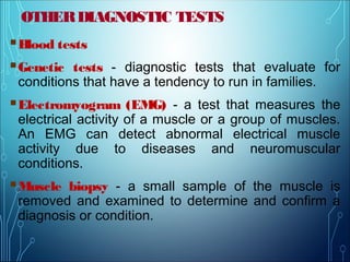 OTHERDIAGNOSTIC TESTS
Blood tests
Genetic tests - diagnostic tests that evaluate for
conditions that have a tendency to run in families.
Electromyogram (EMG) - a test that measures the
electrical activity of a muscle or a group of muscles.
An EMG can detect abnormal electrical muscle
activity due to diseases and neuromuscular
conditions.
Muscle biopsy - a small sample of the muscle is
removed and examined to determine and confirm a
diagnosis or condition.
 