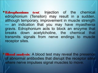Edrophonium test: Injection of the chemical
edrophonium (Tensilon) may result in a sudden,
although temporary, improvement in muscle strength
— an indication that you may have myasthenia
gravis. Edrophonium acts to block an enzyme that
breaks down acetylcholine, the chemical that
transmits signals from nerve endings to muscle
receptor sites.
Blood analysis: A blood test may reveal the presence
of abnormal antibodies that disrupt the receptor sites
where nerve impulses signal muscles to move.
 