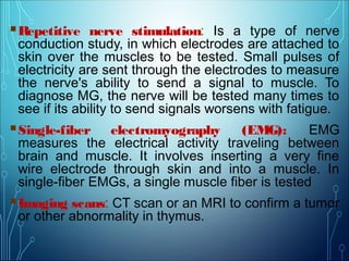 Repetitive nerve stimulation: Is a type of nerve
conduction study, in which electrodes are attached to
skin over the muscles to be tested. Small pulses of
electricity are sent through the electrodes to measure
the nerve's ability to send a signal to muscle. To
diagnose MG, the nerve will be tested many times to
see if its ability to send signals worsens with fatigue.
Single-fiber electromyography (EMG): EMG
measures the electrical activity traveling between
brain and muscle. It involves inserting a very fine
wire electrode through skin and into a muscle. In
single-fiber EMGs, a single muscle fiber is tested.
Imaging scans: CT scan or an MRI to confirm a tumor
or other abnormality in thymus.
 