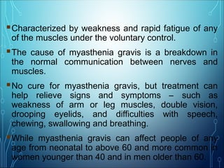 Characterized by weakness and rapid fatigue of any
of the muscles under the voluntary control.
The cause of myasthenia gravis is a breakdown in
the normal communication between nerves and
muscles.
No cure for myasthenia gravis, but treatment can
help relieve signs and symptoms – such as
weakness of arm or leg muscles, double vision,
drooping eyelids, and difficulties with speech,
chewing, swallowing and breathing.
While myasthenia gravis can affect people of any
age from neonatal to above 60 and more common in
women younger than 40 and in men older than 60.
 