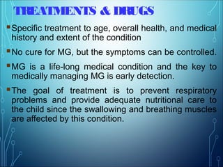 TREATMENTS & DRUGS
Specific treatment to age, overall health, and medical
history and extent of the condition
No cure for MG, but the symptoms can be controlled.
MG is a life-long medical condition and the key to
medically managing MG is early detection.
The goal of treatment is to prevent respiratory
problems and provide adequate nutritional care to
the child since the swallowing and breathing muscles
are affected by this condition.
 